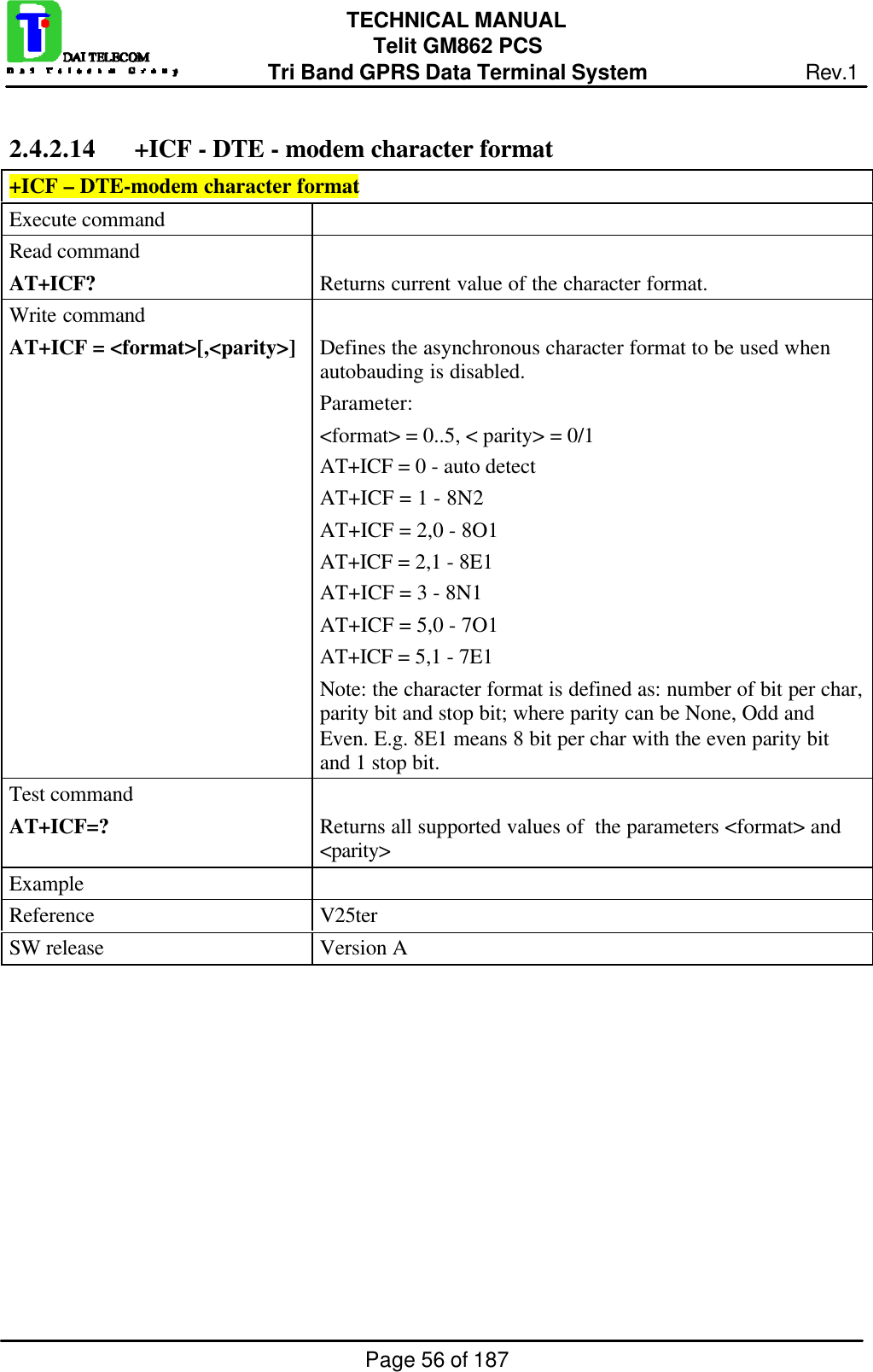 Page 56 of 187TECHNICAL MANUALTelit GM862 PCSTri Band GPRS Data Terminal System Rev.12.4.2.14 +ICF - DTE - modem character format+ICF – DTE-modem character formatExecute commandRead commandAT+ICF? Returns current value of the character format.Write commandAT+ICF = &lt;format&gt;[,&lt;parity&gt;] Defines the asynchronous character format to be used whenautobauding is disabled.Parameter:&lt;format&gt; = 0..5, &lt; parity&gt; = 0/1AT+ICF = 0 - auto detectAT+ICF = 1 - 8N2AT+ICF = 2,0 - 8O1AT+ICF = 2,1 - 8E1AT+ICF = 3 - 8N1AT+ICF = 5,0 - 7O1AT+ICF = 5,1 - 7E1Note: the character format is defined as: number of bit per char,parity bit and stop bit; where parity can be None, Odd andEven. E.g. 8E1 means 8 bit per char with the even parity bitand 1 stop bit.Test commandAT+ICF=? Returns all supported values of  the parameters &lt;format&gt; and&lt;parity&gt;ExampleReference V25terSW release Version A