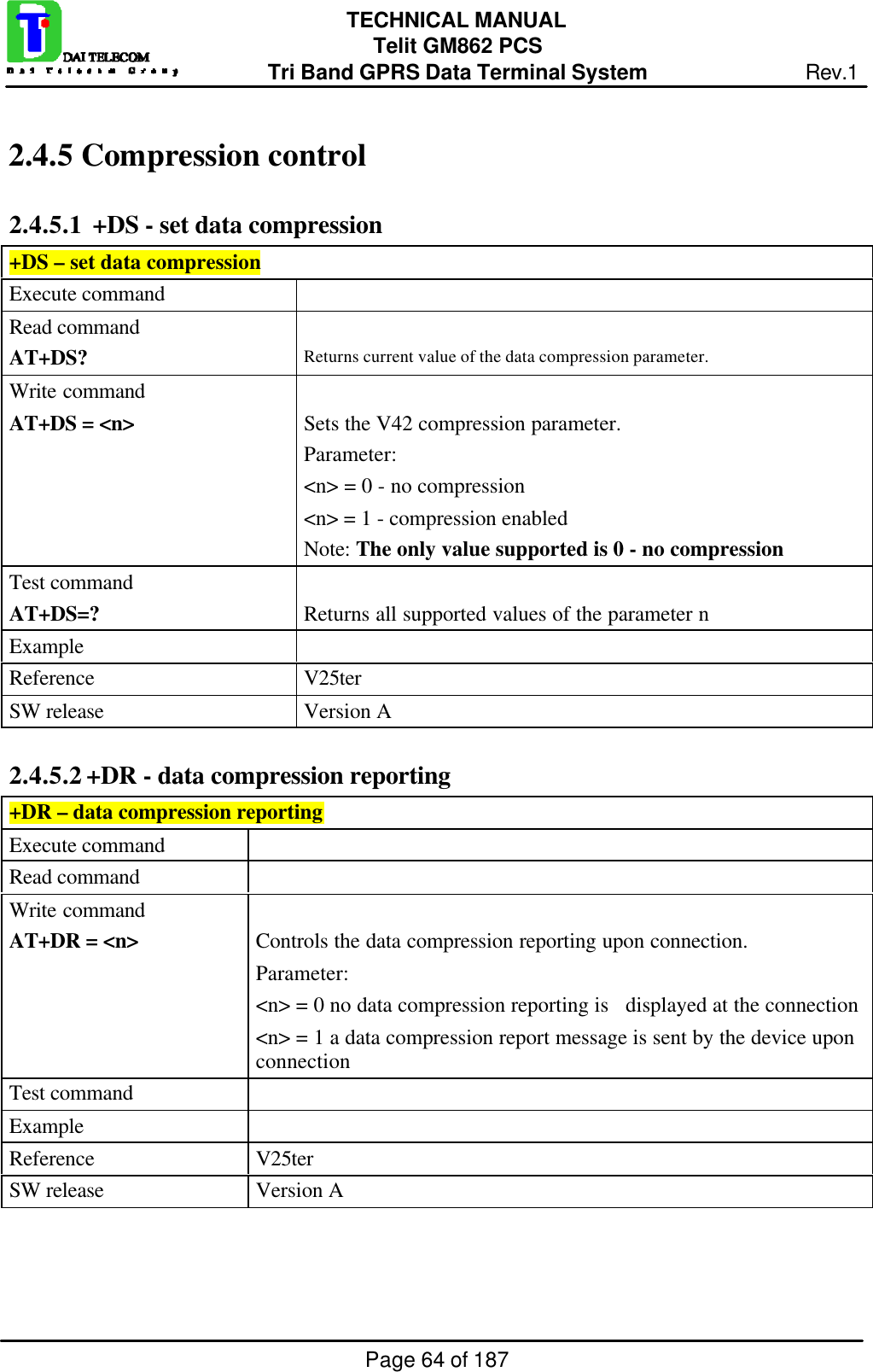 Page 64 of 187TECHNICAL MANUALTelit GM862 PCSTri Band GPRS Data Terminal System Rev.12.4.5  Compression control2.4.5.1  +DS - set data compression+DS – set data compressionExecute commandRead commandAT+DS? Returns current value of the data compression parameter.Write commandAT+DS = &lt;n&gt; Sets the V42 compression parameter.Parameter:&lt;n&gt; = 0 - no compression  &lt;n&gt; = 1 - compression enabledNote: The only value supported is 0 - no compressionTest commandAT+DS=? Returns all supported values of the parameter nExampleReference V25terSW release Version A2.4.5.2 +DR - data compression reporting+DR – data compression reportingExecute commandRead commandWrite commandAT+DR = &lt;n&gt; Controls the data compression reporting upon connection.Parameter:&lt;n&gt; = 0 no data compression reporting is   displayed at the connection&lt;n&gt; = 1 a data compression report message is sent by the device uponconnectionTest commandExampleReference V25terSW release Version A