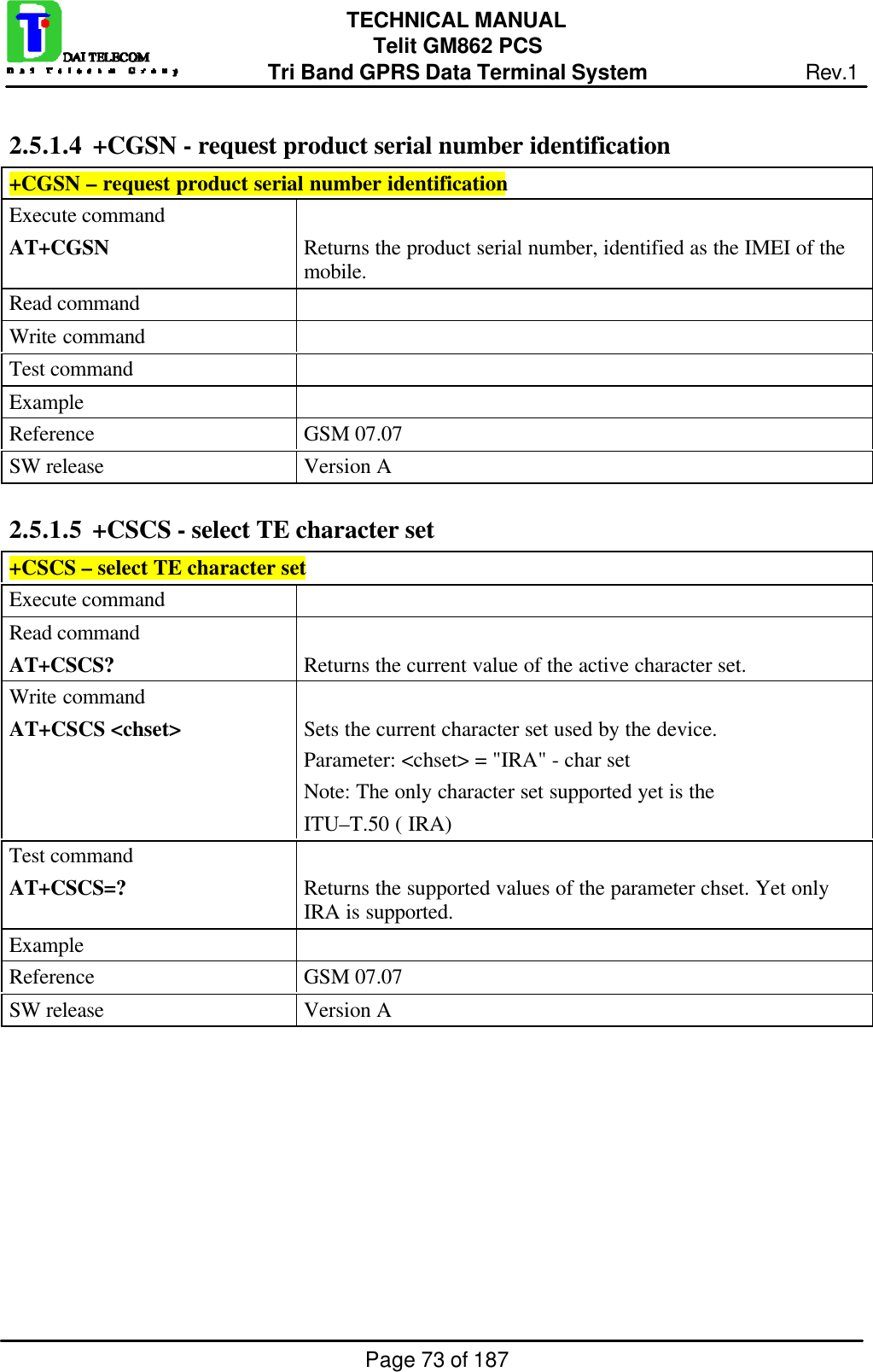 Page 73 of 187TECHNICAL MANUALTelit GM862 PCSTri Band GPRS Data Terminal System Rev.12.5.1.4  +CGSN - request product serial number identification+CGSN – request product serial number identificationExecute commandAT+CGSN Returns the product serial number, identified as the IMEI of themobile.Read commandWrite commandTest commandExampleReference GSM 07.07SW release Version A2.5.1.5  +CSCS - select TE character set+CSCS – select TE character setExecute commandRead commandAT+CSCS? Returns the current value of the active character set.Write commandAT+CSCS &lt;chset&gt; Sets the current character set used by the device.Parameter: &lt;chset&gt; = &quot;IRA&quot; - char setNote: The only character set supported yet is theITU–T.50 ( IRA)Test commandAT+CSCS=? Returns the supported values of the parameter chset. Yet onlyIRA is supported.ExampleReference GSM 07.07SW release Version A