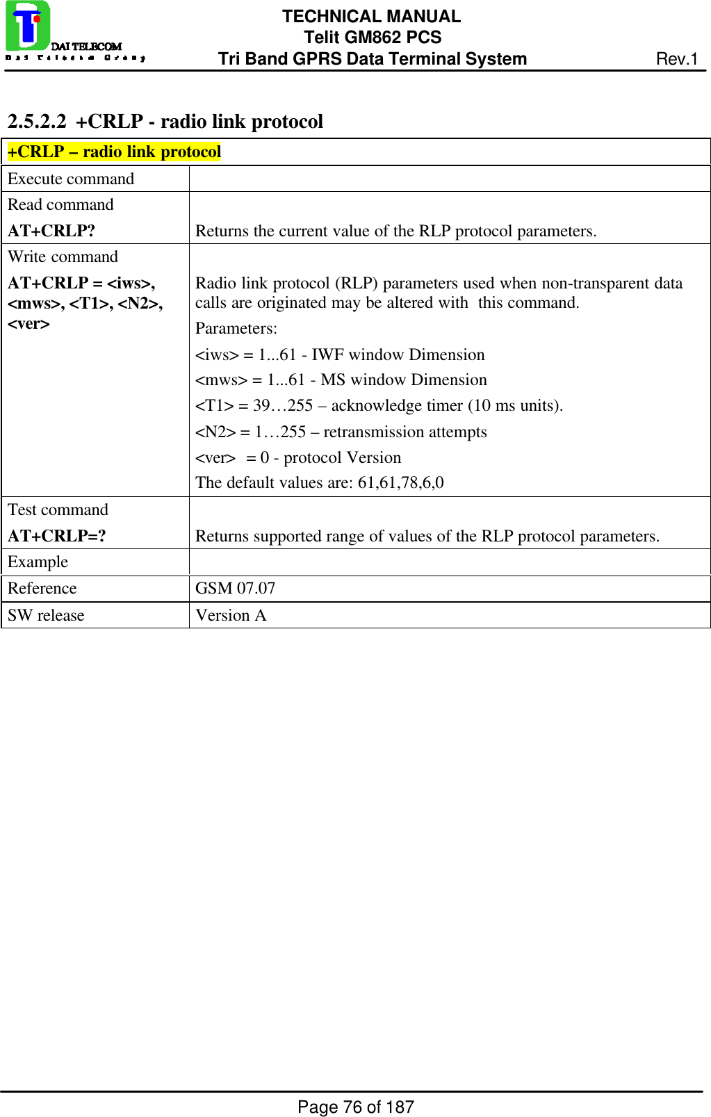 Page 76 of 187TECHNICAL MANUALTelit GM862 PCSTri Band GPRS Data Terminal System Rev.12.5.2.2  +CRLP - radio link protocol+CRLP – radio link protocolExecute commandRead commandAT+CRLP? Returns the current value of the RLP protocol parameters.Write commandAT+CRLP = &lt;iws&gt;,&lt;mws&gt;, &lt;T1&gt;, &lt;N2&gt;,&lt;ver&gt;Radio link protocol (RLP) parameters used when non-transparent datacalls are originated may be altered with  this command.Parameters:&lt;iws&gt; = 1...61 - IWF window Dimension&lt;mws&gt; = 1...61 - MS window Dimension&lt;T1&gt; = 39…255 – acknowledge timer (10 ms units).&lt;N2&gt; = 1…255 – retransmission attempts&lt;ver&gt; = 0 - protocol VersionThe default values are: 61,61,78,6,0Test commandAT+CRLP=? Returns supported range of values of the RLP protocol parameters.ExampleReference GSM 07.07SW release Version A