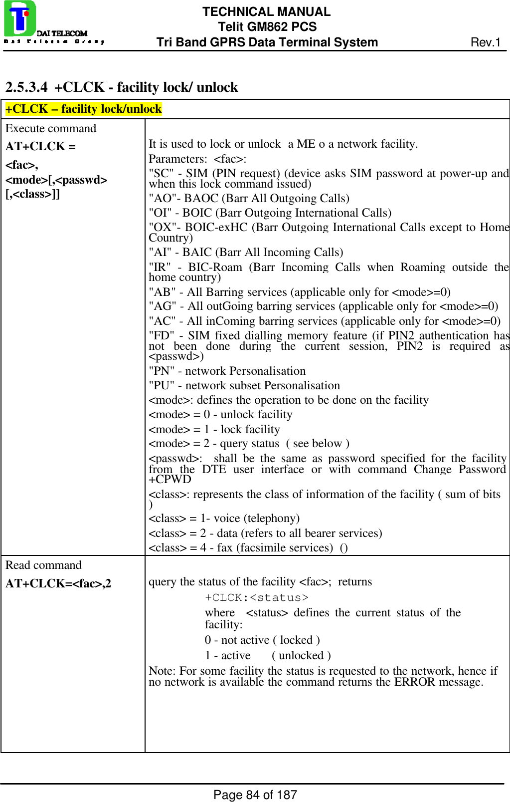 Page 84 of 187TECHNICAL MANUALTelit GM862 PCSTri Band GPRS Data Terminal System Rev.12.5.3.4  +CLCK - facility lock/ unlock+CLCK – facility lock/unlockExecute commandAT+CLCK =&lt;fac&gt;,&lt;mode&gt;[,&lt;passwd&gt;[,&lt;class&gt;]]It is used to lock or unlock  a ME o a network facility.Parameters:  &lt;fac&gt;:&quot;SC&quot; - SIM (PIN request) (device asks SIM password at power-up andwhen this lock command issued)&quot;AO&quot;- BAOC (Barr All Outgoing Calls)&quot;OI&quot; - BOIC (Barr Outgoing International Calls)&quot;OX&quot;- BOIC-exHC (Barr Outgoing International Calls except to HomeCountry)&quot;AI&quot; - BAIC (Barr All Incoming Calls)&quot;IR&quot; - BIC-Roam (Barr Incoming Calls when Roaming outside thehome country)&quot;AB&quot; - All Barring services (applicable only for &lt;mode&gt;=0)&quot;AG&quot; - All outGoing barring services (applicable only for &lt;mode&gt;=0)&quot;AC&quot; - All inComing barring services (applicable only for &lt;mode&gt;=0)&quot;FD&quot; - SIM fixed dialling memory feature (if PIN2 authentication hasnot been done during the current session, PIN2 is required as&lt;passwd&gt;)&quot;PN&quot; - network Personalisation&quot;PU&quot; - network subset Personalisation&lt;mode&gt;: defines the operation to be done on the facility&lt;mode&gt; = 0 - unlock facility&lt;mode&gt; = 1 - lock facility&lt;mode&gt; = 2 - query status  ( see below )&lt;passwd&gt;:  shall be the same as password specified for the facilityfrom the DTE user interface or with command Change Password+CPWD&lt;class&gt;: represents the class of information of the facility ( sum of bits)&lt;class&gt; = 1- voice (telephony)&lt;class&gt; = 2 - data (refers to all bearer services)&lt;class&gt; = 4 - fax (facsimile services)  ()Read commandAT+CLCK=&lt;fac&gt;,2 query the status of the facility &lt;fac&gt;;  returns+CLCK:&lt;status&gt;where  &lt;status&gt; defines the current status of thefacility:0 - not active ( locked )1 - active      ( unlocked )Note: For some facility the status is requested to the network, hence ifno network is available the command returns the ERROR message.