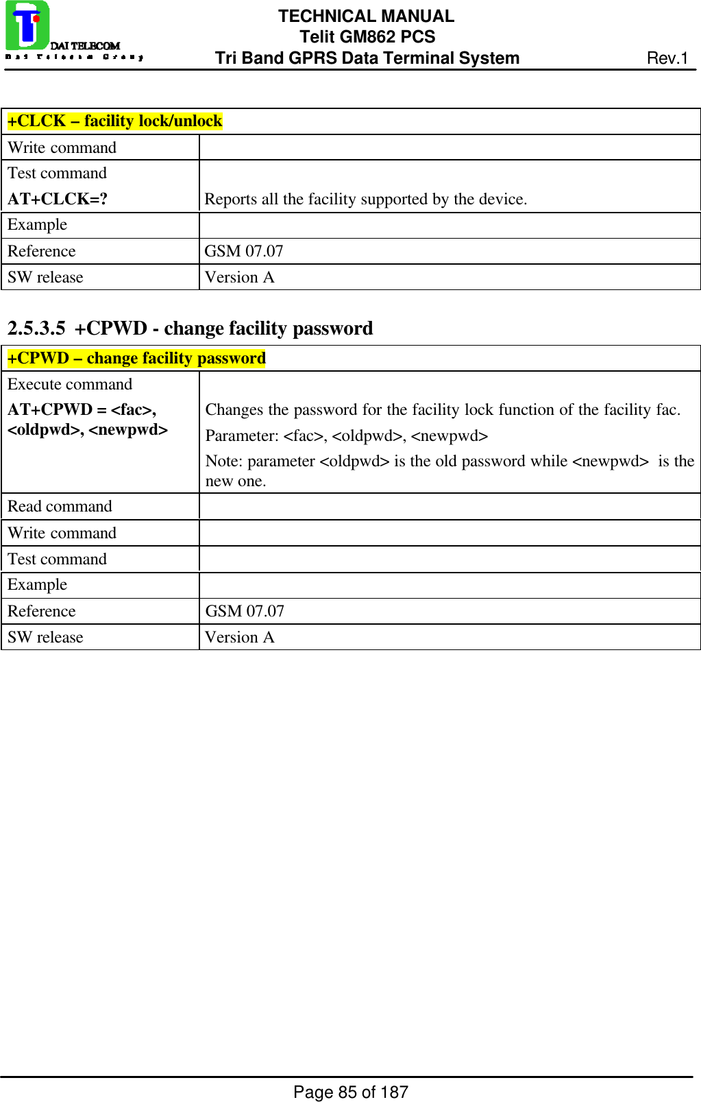Page 85 of 187TECHNICAL MANUALTelit GM862 PCSTri Band GPRS Data Terminal System Rev.1+CLCK – facility lock/unlockWrite commandTest commandAT+CLCK=? Reports all the facility supported by the device.ExampleReference GSM 07.07SW release Version A2.5.3.5  +CPWD - change facility password+CPWD – change facility passwordExecute commandAT+CPWD = &lt;fac&gt;,&lt;oldpwd&gt;, &lt;newpwd&gt; Changes the password for the facility lock function of the facility fac.Parameter: &lt;fac&gt;, &lt;oldpwd&gt;, &lt;newpwd&gt;Note: parameter &lt;oldpwd&gt; is the old password while &lt;newpwd&gt;  is thenew one.Read commandWrite commandTest commandExampleReference GSM 07.07SW release Version A