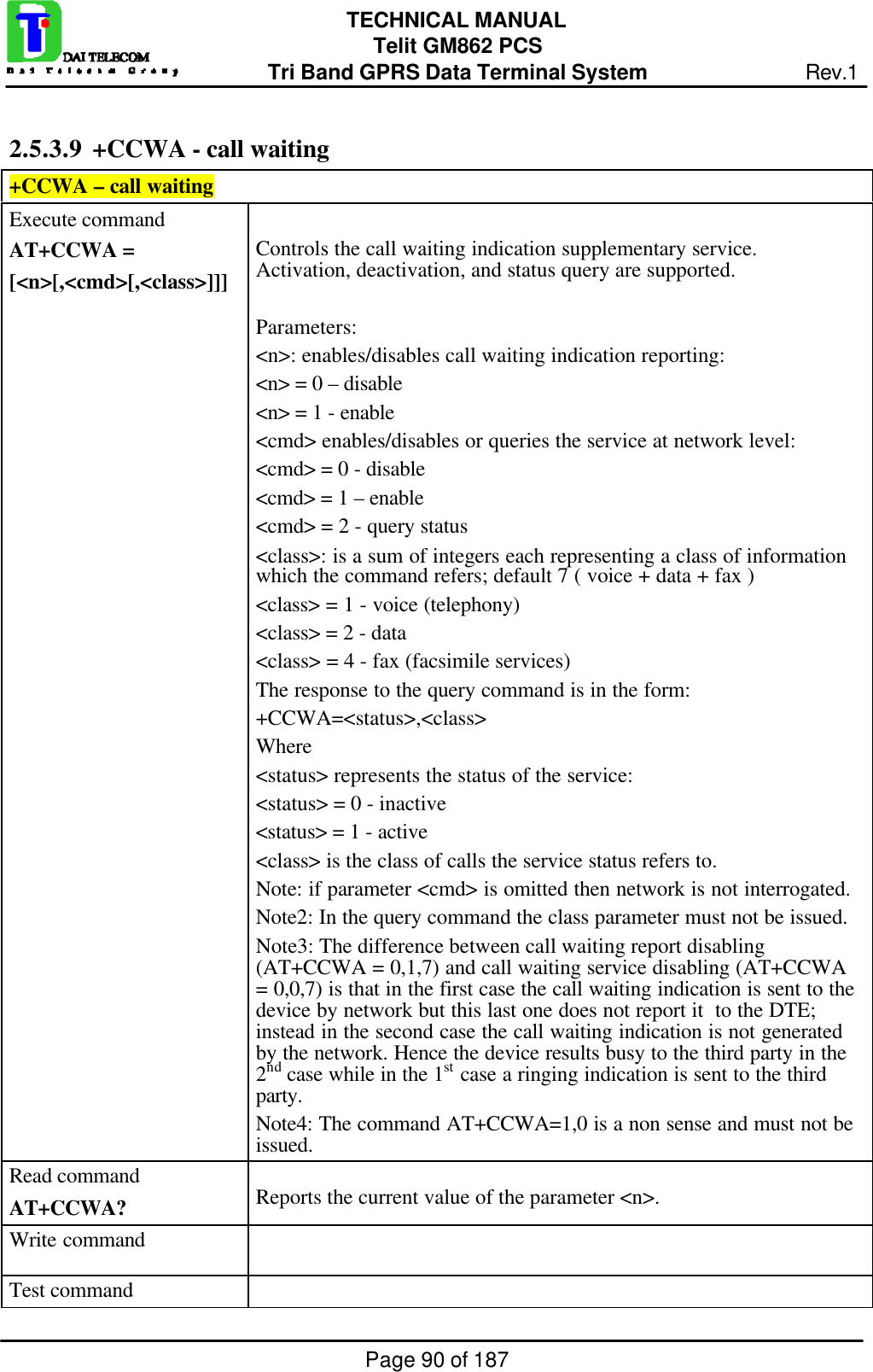 Page 90 of 187TECHNICAL MANUALTelit GM862 PCSTri Band GPRS Data Terminal System Rev.12.5.3.9  +CCWA - call waiting+CCWA – call waitingExecute commandAT+CCWA =[&lt;n&gt;[,&lt;cmd&gt;[,&lt;class&gt;]]]Controls the call waiting indication supplementary service.Activation, deactivation, and status query are supported.Parameters:&lt;n&gt;: enables/disables call waiting indication reporting:&lt;n&gt; = 0 – disable&lt;n&gt; = 1 - enable&lt;cmd&gt; enables/disables or queries the service at network level:&lt;cmd&gt; = 0 - disable&lt;cmd&gt; = 1 – enable&lt;cmd&gt; = 2 - query status&lt;class&gt;: is a sum of integers each representing a class of informationwhich the command refers; default 7 ( voice + data + fax )&lt;class&gt; = 1 - voice (telephony)&lt;class&gt; = 2 - data&lt;class&gt; = 4 - fax (facsimile services)The response to the query command is in the form:+CCWA=&lt;status&gt;,&lt;class&gt;Where&lt;status&gt; represents the status of the service:&lt;status&gt; = 0 - inactive&lt;status&gt; = 1 - active&lt;class&gt; is the class of calls the service status refers to.Note: if parameter &lt;cmd&gt; is omitted then network is not interrogated.Note2: In the query command the class parameter must not be issued.Note3: The difference between call waiting report disabling(AT+CCWA = 0,1,7) and call waiting service disabling (AT+CCWA= 0,0,7) is that in the first case the call waiting indication is sent to thedevice by network but this last one does not report it  to the DTE;instead in the second case the call waiting indication is not generatedby the network. Hence the device results busy to the third party in the2nd case while in the 1st case a ringing indication is sent to the thirdparty.Note4: The command AT+CCWA=1,0 is a non sense and must not beissued.Read commandAT+CCWA? Reports the current value of the parameter &lt;n&gt;.Write commandTest command