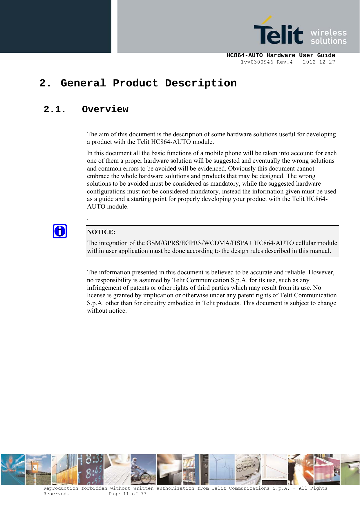     HC864-AUTO Hardware User Guide 1vv0300946 Rev.4 – 2012-12-27 Reproduction forbidden without written authorization from Telit Communications S.p.A. - All Rights Reserved.    Page 11 of 77  2. General Product Description 2.1. Overview  The aim of this document is the description of some hardware solutions useful for developing a product with the Telit HC864-AUTO module. In this document all the basic functions of a mobile phone will be taken into account; for each one of them a proper hardware solution will be suggested and eventually the wrong solutions and common errors to be avoided will be evidenced. Obviously this document cannot embrace the whole hardware solutions and products that may be designed. The wrong solutions to be avoided must be considered as mandatory, while the suggested hardware configurations must not be considered mandatory, instead the information given must be used as a guide and a starting point for properly developing your product with the Telit HC864-AUTO module. . NOTICE: The integration of the GSM/GPRS/EGPRS/WCDMA/HSPA+ HC864-AUTO cellular module within user application must be done according to the design rules described in this manual.    The information presented in this document is believed to be accurate and reliable. However, no responsibility is assumed by Telit Communication S.p.A. for its use, such as any infringement of patents or other rights of third parties which may result from its use. No license is granted by implication or otherwise under any patent rights of Telit Communication S.p.A. other than for circuitry embodied in Telit products. This document is subject to change without notice.  
