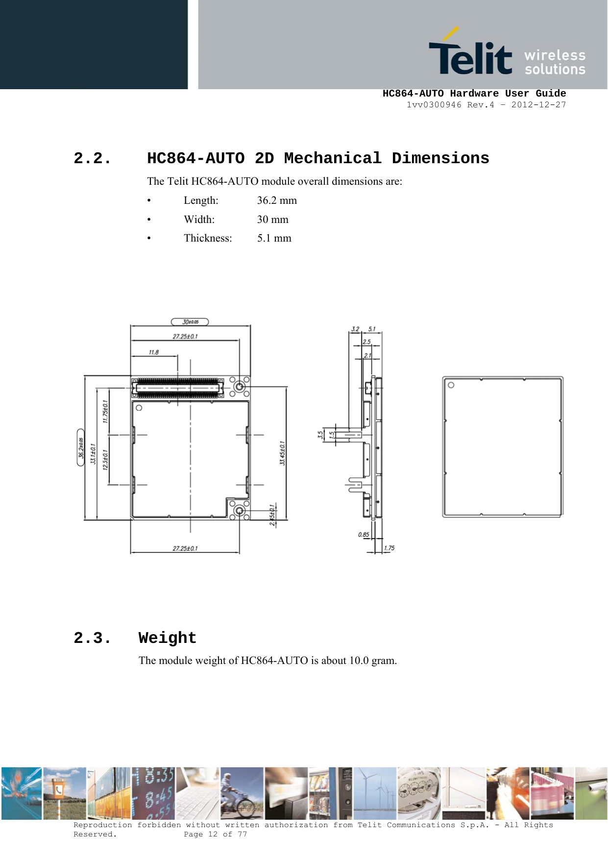     HC864-AUTO Hardware User Guide 1vv0300946 Rev.4 – 2012-12-27 Reproduction forbidden without written authorization from Telit Communications S.p.A. - All Rights Reserved.    Page 12 of 77   2.2. HC864-AUTO 2D Mechanical Dimensions The Telit HC864-AUTO module overall dimensions are:  • Length:   36.2 mm •  Width:    30 mm •  Thickness:   5.1 mm       2.3. Weight The module weight of HC864-AUTO is about 10.0 gram.  