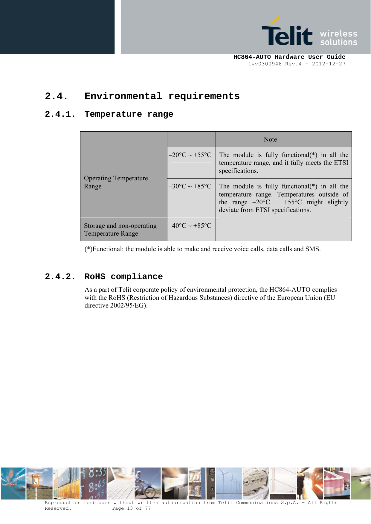     HC864-AUTO Hardware User Guide 1vv0300946 Rev.4 – 2012-12-27 Reproduction forbidden without written authorization from Telit Communications S.p.A. - All Rights Reserved.    Page 13 of 77  2.4. Environmental requirements 2.4.1. Temperature range  Note –20°C ~ +55°C The module is fully functional(*) in all the temperature range, and it fully meets the ETSI specifications. Operating Temperature Range  –30°C ~ +85°C The module is fully functional(*) in all the temperature range. Temperatures outside of the range –20°C ÷ +55°C might slightly deviate from ETSI specifications. Storage and non-operating Temperature Range –40°C ~ +85°C  (*)Functional: the module is able to make and receive voice calls, data calls and SMS.  2.4.2. RoHS compliance As a part of Telit corporate policy of environmental protection, the HC864-AUTO complies with the RoHS (Restriction of Hazardous Substances) directive of the European Union (EU directive 2002/95/EG). 