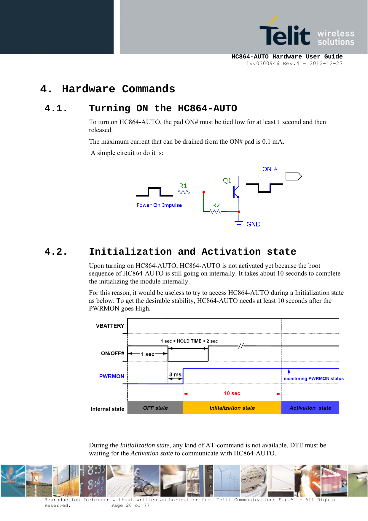     HC864-AUTO Hardware User Guide 1vv0300946 Rev.4 – 2012-12-27 Reproduction forbidden without written authorization from Telit Communications S.p.A. - All Rights Reserved.    Page 20 of 77  4. Hardware Commands 4.1. Turning ON the HC864-AUTO To turn on HC864-AUTO, the pad ON# must be tied low for at least 1 second and then released. The maximum current that can be drained from the ON# pad is 0.1 mA.  A simple circuit to do it is:   4.2. Initialization and Activation state Upon turning on HC864-AUTO, HC864-AUTO is not activated yet because the boot sequence of HC864-AUTO is still going on internally. It takes about 10 seconds to complete the initializing the module internally. For this reason, it would be useless to try to access HC864-AUTO during a Initialization state as below. To get the desirable stability, HC864-AUTO needs at least 10 seconds after the PWRMON goes High.    During the Initialization state, any kind of AT-command is not available. DTE must be waiting for the Activation state to communicate with HC864-AUTO. 
