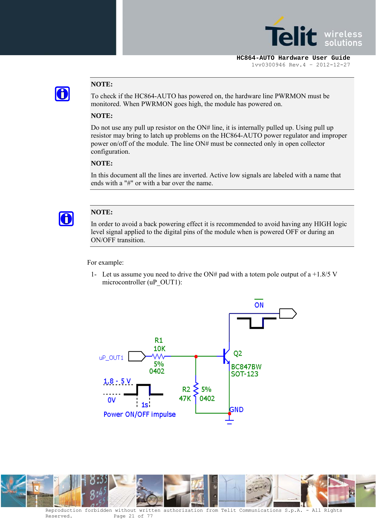     HC864-AUTO Hardware User Guide 1vv0300946 Rev.4 – 2012-12-27 Reproduction forbidden without written authorization from Telit Communications S.p.A. - All Rights Reserved.    Page 21 of 77  NOTE:  To check if the HC864-AUTO has powered on, the hardware line PWRMON must be monitored. When PWRMON goes high, the module has powered on. NOTE:  Do not use any pull up resistor on the ON# line, it is internally pulled up. Using pull up resistor may bring to latch up problems on the HC864-AUTO power regulator and improper power on/off of the module. The line ON# must be connected only in open collector configuration. NOTE:  In this document all the lines are inverted. Active low signals are labeled with a name that ends with a &quot;#&quot; or with a bar over the name.  NOTE:  In order to avoid a back powering effect it is recommended to avoid having any HIGH logic level signal applied to the digital pins of the module when is powered OFF or during an ON/OFF transition.  For example: 1- Let us assume you need to drive the ON# pad with a totem pole output of a +1.8/5 V microcontroller (uP_OUT1):    
