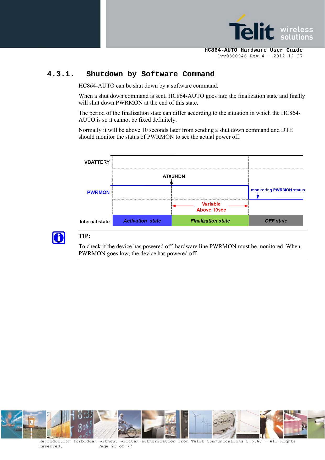     HC864-AUTO Hardware User Guide 1vv0300946 Rev.4 – 2012-12-27 Reproduction forbidden without written authorization from Telit Communications S.p.A. - All Rights Reserved.    Page 23 of 77  4.3.1. Shutdown by Software Command HC864-AUTO can be shut down by a software command. When a shut down command is sent, HC864-AUTO goes into the finalization state and finally will shut down PWRMON at the end of this state. The period of the finalization state can differ according to the situation in which the HC864-AUTO is so it cannot be fixed definitely. Normally it will be above 10 seconds later from sending a shut down command and DTE should monitor the status of PWRMON to see the actual power off.   TIP:  To check if the device has powered off, hardware line PWRMON must be monitored. When PWRMON goes low, the device has powered off.  