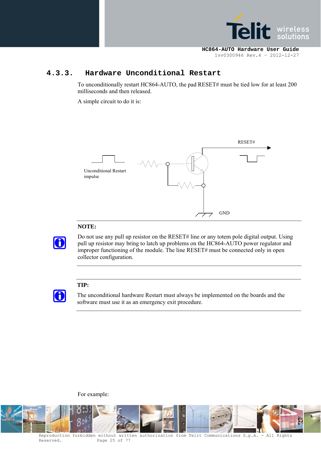     HC864-AUTO Hardware User Guide 1vv0300946 Rev.4 – 2012-12-27 Reproduction forbidden without written authorization from Telit Communications S.p.A. - All Rights Reserved.    Page 25 of 77  4.3.3. Hardware Unconditional Restart To unconditionally restart HC864-AUTO, the pad RESET# must be tied low for at least 200 milliseconds and then released. A simple circuit to do it is:                     For example: NOTE:  Do not use any pull up resistor on the RESET# line or any totem pole digital output. Using pull up resistor may bring to latch up problems on the HC864-AUTO power regulator and improper functioning of the module. The line RESET# must be connected only in open collector configuration. TIP:  The unconditional hardware Restart must always be implemented on the boards and the software must use it as an emergency exit procedure.    RESET# Unconditional Restart impulse   GND 
