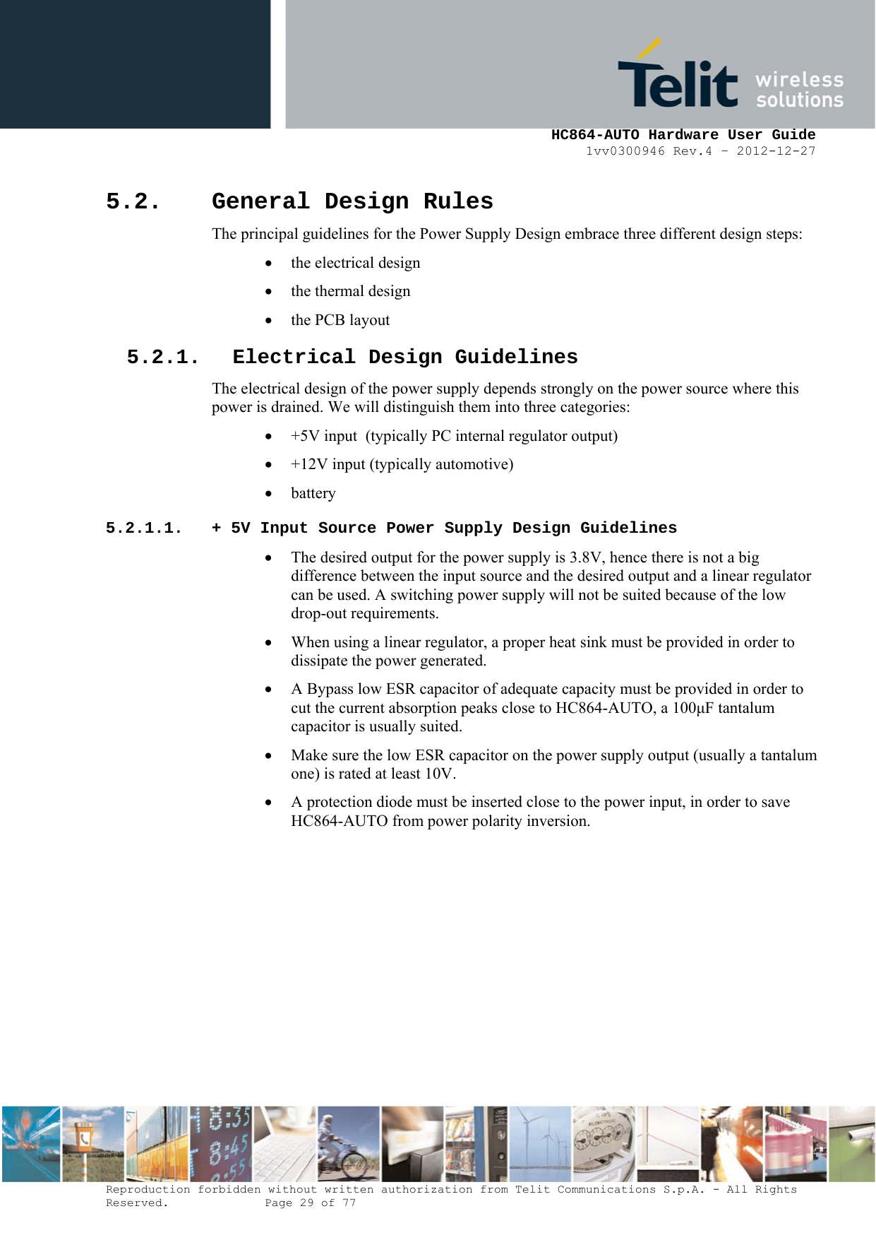     HC864-AUTO Hardware User Guide 1vv0300946 Rev.4 – 2012-12-27 Reproduction forbidden without written authorization from Telit Communications S.p.A. - All Rights Reserved.    Page 29 of 77  5.2. General Design Rules The principal guidelines for the Power Supply Design embrace three different design steps: • the electrical design • the thermal design • the PCB layout 5.2.1. Electrical Design Guidelines The electrical design of the power supply depends strongly on the power source where this power is drained. We will distinguish them into three categories: • +5V input  (typically PC internal regulator output) • +12V input (typically automotive) • battery 5.2.1.1. + 5V Input Source Power Supply Design Guidelines • The desired output for the power supply is 3.8V, hence there is not a big difference between the input source and the desired output and a linear regulator can be used. A switching power supply will not be suited because of the low drop-out requirements. • When using a linear regulator, a proper heat sink must be provided in order to dissipate the power generated. • A Bypass low ESR capacitor of adequate capacity must be provided in order to cut the current absorption peaks close to HC864-AUTO, a 100F tantalum capacitor is usually suited. • Make sure the low ESR capacitor on the power supply output (usually a tantalum one) is rated at least 10V. • A protection diode must be inserted close to the power input, in order to save HC864-AUTO from power polarity inversion.       
