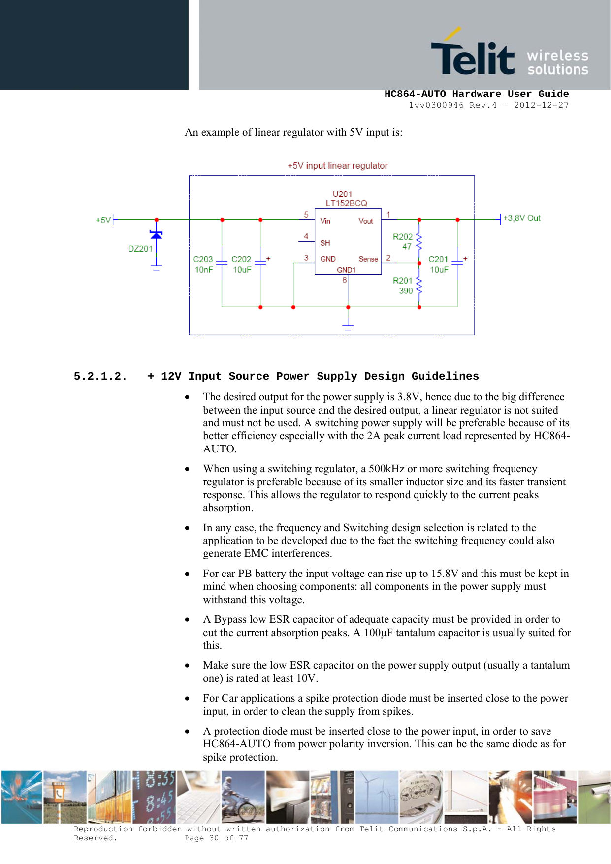     HC864-AUTO Hardware User Guide 1vv0300946 Rev.4 – 2012-12-27 Reproduction forbidden without written authorization from Telit Communications S.p.A. - All Rights Reserved.    Page 30 of 77  An example of linear regulator with 5V input is:  5.2.1.2. + 12V Input Source Power Supply Design Guidelines • The desired output for the power supply is 3.8V, hence due to the big difference between the input source and the desired output, a linear regulator is not suited and must not be used. A switching power supply will be preferable because of its better efficiency especially with the 2A peak current load represented by HC864-AUTO.  • When using a switching regulator, a 500kHz or more switching frequency regulator is preferable because of its smaller inductor size and its faster transient response. This allows the regulator to respond quickly to the current peaks absorption.  • In any case, the frequency and Switching design selection is related to the application to be developed due to the fact the switching frequency could also generate EMC interferences. • For car PB battery the input voltage can rise up to 15.8V and this must be kept in mind when choosing components: all components in the power supply must withstand this voltage. • A Bypass low ESR capacitor of adequate capacity must be provided in order to cut the current absorption peaks. A 100F tantalum capacitor is usually suited for this. • Make sure the low ESR capacitor on the power supply output (usually a tantalum one) is rated at least 10V. • For Car applications a spike protection diode must be inserted close to the power input, in order to clean the supply from spikes.  • A protection diode must be inserted close to the power input, in order to save HC864-AUTO from power polarity inversion. This can be the same diode as for spike protection. 