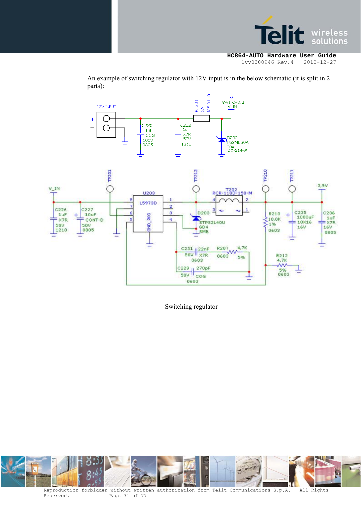     HC864-AUTO Hardware User Guide 1vv0300946 Rev.4 – 2012-12-27 Reproduction forbidden without written authorization from Telit Communications S.p.A. - All Rights Reserved.    Page 31 of 77  An example of switching regulator with 12V input is in the below schematic (it is split in 2 parts):  Switching regulator