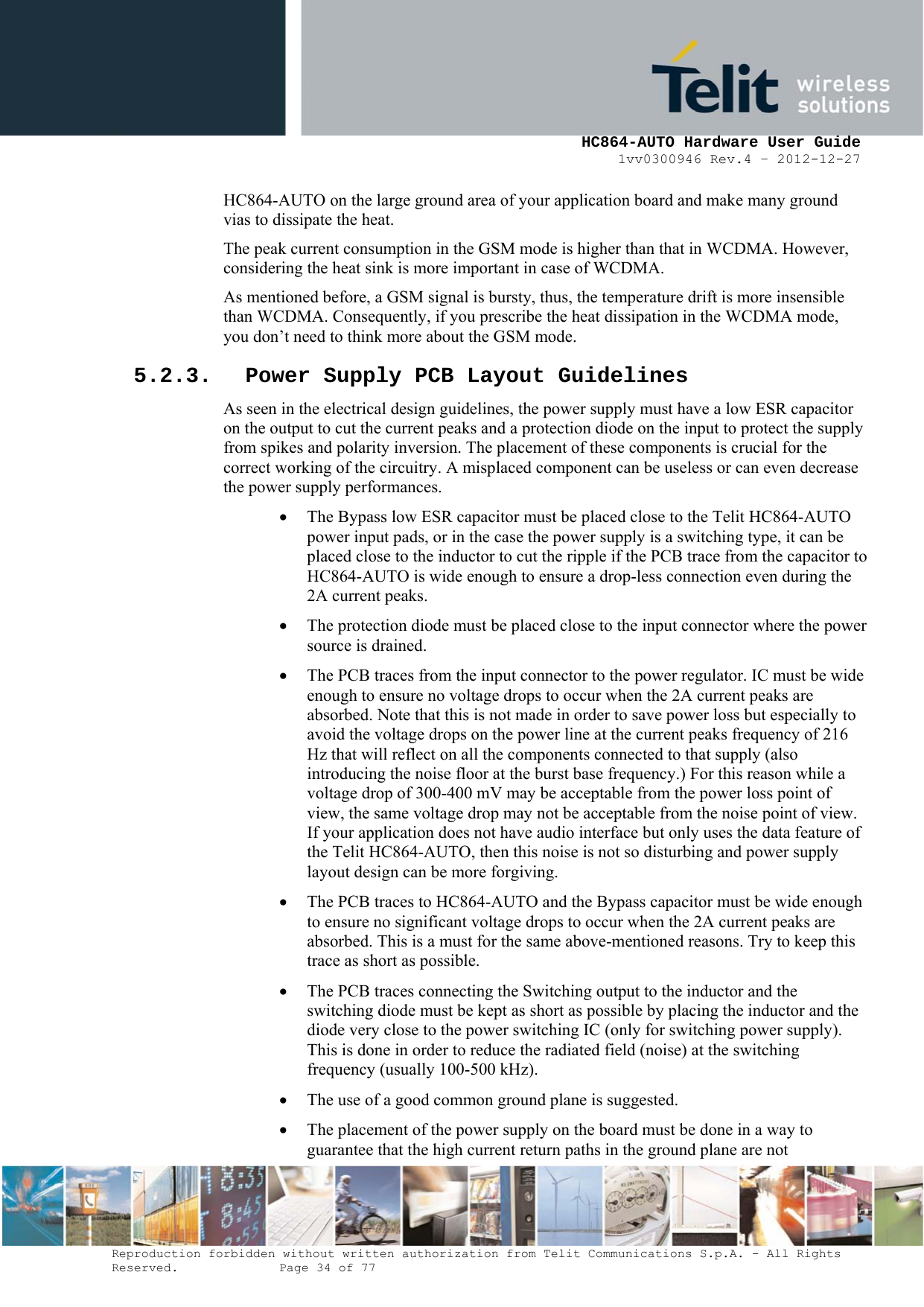     HC864-AUTO Hardware User Guide 1vv0300946 Rev.4 – 2012-12-27 Reproduction forbidden without written authorization from Telit Communications S.p.A. - All Rights Reserved.    Page 34 of 77  HC864-AUTO on the large ground area of your application board and make many ground vias to dissipate the heat. The peak current consumption in the GSM mode is higher than that in WCDMA. However, considering the heat sink is more important in case of WCDMA. As mentioned before, a GSM signal is bursty, thus, the temperature drift is more insensible than WCDMA. Consequently, if you prescribe the heat dissipation in the WCDMA mode, you don’t need to think more about the GSM mode. 5.2.3. Power Supply PCB Layout Guidelines As seen in the electrical design guidelines, the power supply must have a low ESR capacitor on the output to cut the current peaks and a protection diode on the input to protect the supply from spikes and polarity inversion. The placement of these components is crucial for the correct working of the circuitry. A misplaced component can be useless or can even decrease the power supply performances. • The Bypass low ESR capacitor must be placed close to the Telit HC864-AUTO power input pads, or in the case the power supply is a switching type, it can be placed close to the inductor to cut the ripple if the PCB trace from the capacitor to HC864-AUTO is wide enough to ensure a drop-less connection even during the 2A current peaks. • The protection diode must be placed close to the input connector where the power source is drained. • The PCB traces from the input connector to the power regulator. IC must be wide enough to ensure no voltage drops to occur when the 2A current peaks are absorbed. Note that this is not made in order to save power loss but especially to avoid the voltage drops on the power line at the current peaks frequency of 216 Hz that will reflect on all the components connected to that supply (also introducing the noise floor at the burst base frequency.) For this reason while a voltage drop of 300-400 mV may be acceptable from the power loss point of view, the same voltage drop may not be acceptable from the noise point of view. If your application does not have audio interface but only uses the data feature of the Telit HC864-AUTO, then this noise is not so disturbing and power supply layout design can be more forgiving. • The PCB traces to HC864-AUTO and the Bypass capacitor must be wide enough to ensure no significant voltage drops to occur when the 2A current peaks are absorbed. This is a must for the same above-mentioned reasons. Try to keep this trace as short as possible. • The PCB traces connecting the Switching output to the inductor and the switching diode must be kept as short as possible by placing the inductor and the diode very close to the power switching IC (only for switching power supply). This is done in order to reduce the radiated field (noise) at the switching frequency (usually 100-500 kHz). • The use of a good common ground plane is suggested. • The placement of the power supply on the board must be done in a way to guarantee that the high current return paths in the ground plane are not 