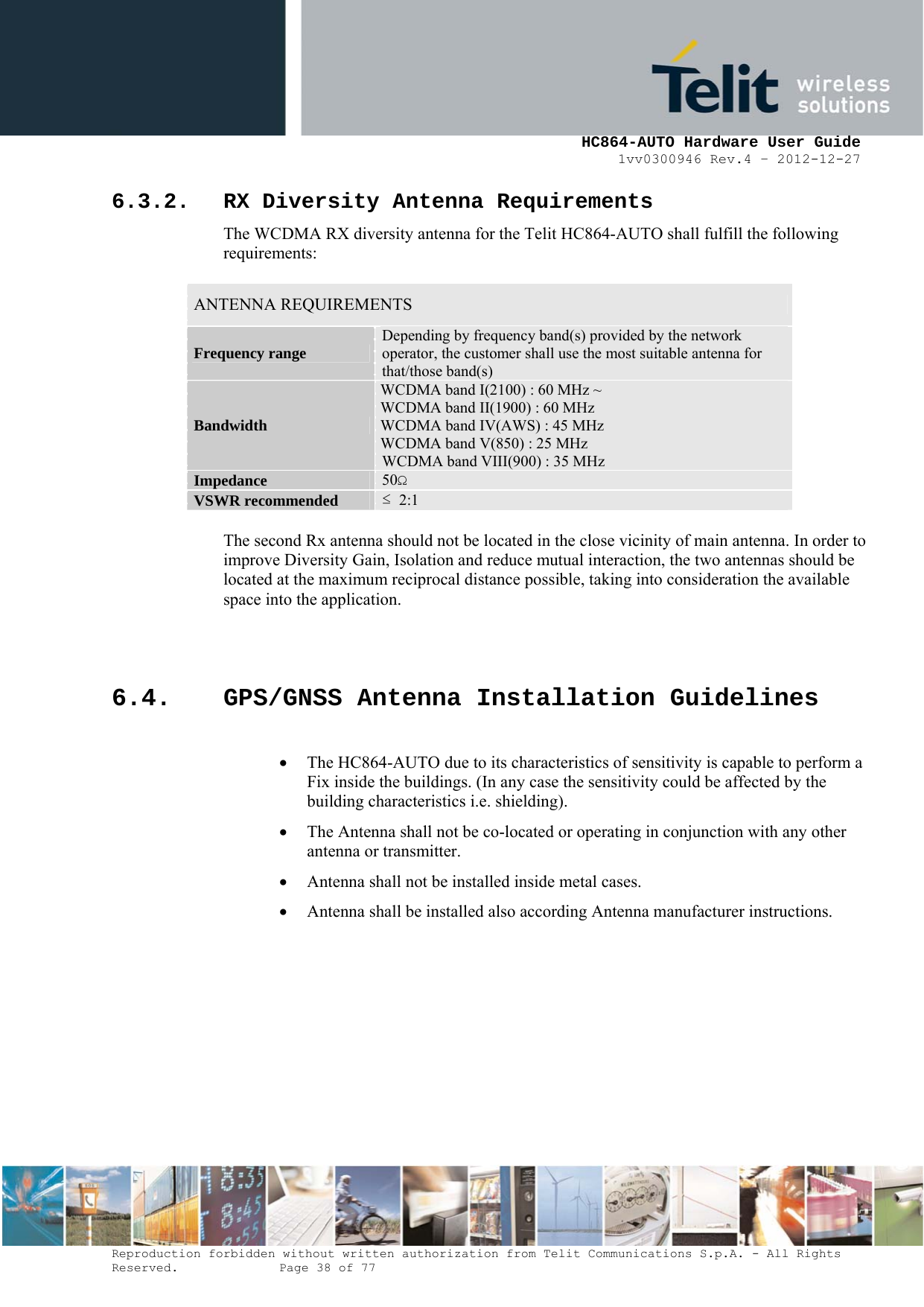     HC864-AUTO Hardware User Guide 1vv0300946 Rev.4 – 2012-12-27 Reproduction forbidden without written authorization from Telit Communications S.p.A. - All Rights Reserved.    Page 38 of 77  6.3.2. RX Diversity Antenna Requirements The WCDMA RX diversity antenna for the Telit HC864-AUTO shall fulfill the following requirements:   ANTENNA REQUIREMENTS Frequency range  Depending by frequency band(s) provided by the network operator, the customer shall use the most suitable antenna for that/those band(s) Bandwidth WCDMA band I(2100) : 60 MHz ~  WCDMA band II(1900) : 60 MHz WCDMA band IV(AWS) : 45 MHz WCDMA band V(850) : 25 MHz WCDMA band VIII(900) : 35 MHz Impedance  50Ω VSWR recommended  ≤  2:1  The second Rx antenna should not be located in the close vicinity of main antenna. In order to improve Diversity Gain, Isolation and reduce mutual interaction, the two antennas should be located at the maximum reciprocal distance possible, taking into consideration the available space into the application.   6.4. GPS/GNSS Antenna Installation Guidelines  • The HC864-AUTO due to its characteristics of sensitivity is capable to perform a Fix inside the buildings. (In any case the sensitivity could be affected by the building characteristics i.e. shielding). • The Antenna shall not be co-located or operating in conjunction with any other antenna or transmitter. • Antenna shall not be installed inside metal cases. • Antenna shall be installed also according Antenna manufacturer instructions. 