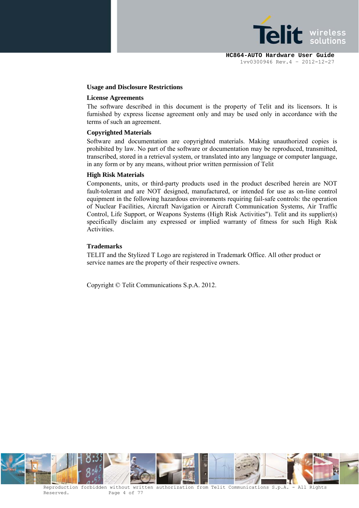     HC864-AUTO Hardware User Guide 1vv0300946 Rev.4 – 2012-12-27 Reproduction forbidden without written authorization from Telit Communications S.p.A. - All Rights Reserved.    Page 4 of 77  Usage and Disclosure Restrictions License Agreements The software described in this document is the property of Telit and its licensors. It is furnished by express license agreement only and may be used only in accordance with the terms of such an agreement. Copyrighted Materials Software and documentation are copyrighted materials. Making unauthorized copies is prohibited by law. No part of the software or documentation may be reproduced, transmitted, transcribed, stored in a retrieval system, or translated into any language or computer language, in any form or by any means, without prior written permission of Telit High Risk Materials Components, units, or third-party products used in the product described herein are NOT fault-tolerant and are NOT designed, manufactured, or intended for use as on-line control equipment in the following hazardous environments requiring fail-safe controls: the operation of Nuclear Facilities, Aircraft Navigation or Aircraft Communication Systems, Air Traffic Control, Life Support, or Weapons Systems (High Risk Activities&quot;). Telit and its supplier(s) specifically disclaim any expressed or implied warranty of fitness for such High Risk Activities. Trademarks TELIT and the Stylized T Logo are registered in Trademark Office. All other product or service names are the property of their respective owners.   Copyright © Telit Communications S.p.A. 2012.   