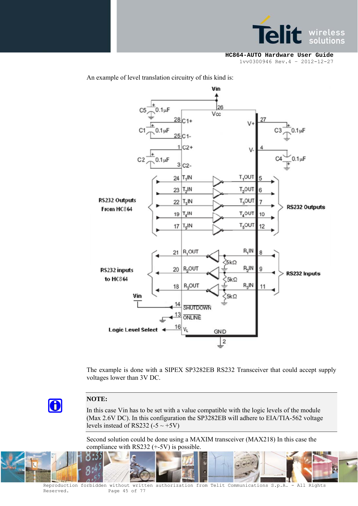     HC864-AUTO Hardware User Guide 1vv0300946 Rev.4 – 2012-12-27 Reproduction forbidden without written authorization from Telit Communications S.p.A. - All Rights Reserved.    Page 45 of 77  An example of level translation circuitry of this kind is:   The example is done with a SIPEX SP3282EB RS232 Transceiver that could accept supply voltages lower than 3V DC.  NOTE:  In this case Vin has to be set with a value compatible with the logic levels of the module (Max 2.6V DC). In this configuration the SP3282EB will adhere to EIA/TIA-562 voltage levels instead of RS232 (-5 ~ +5V)     Second solution could be done using a MAXIM transceiver (MAX218) In this case the compliance with RS232 (+-5V) is possible. 