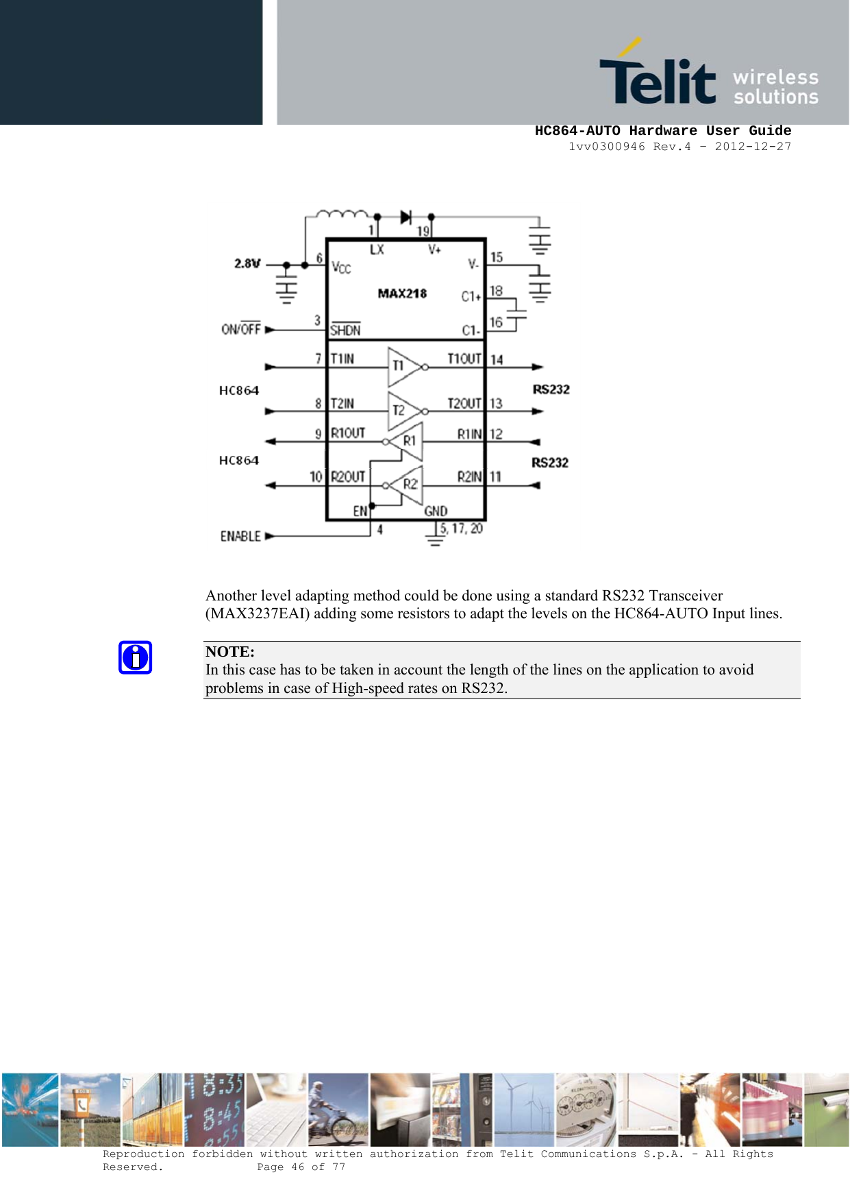     HC864-AUTO Hardware User Guide 1vv0300946 Rev.4 – 2012-12-27 Reproduction forbidden without written authorization from Telit Communications S.p.A. - All Rights Reserved.    Page 46 of 77     Another level adapting method could be done using a standard RS232 Transceiver (MAX3237EAI) adding some resistors to adapt the levels on the HC864-AUTO Input lines.  NOTE:  In this case has to be taken in account the length of the lines on the application to avoid problems in case of High-speed rates on RS232. 