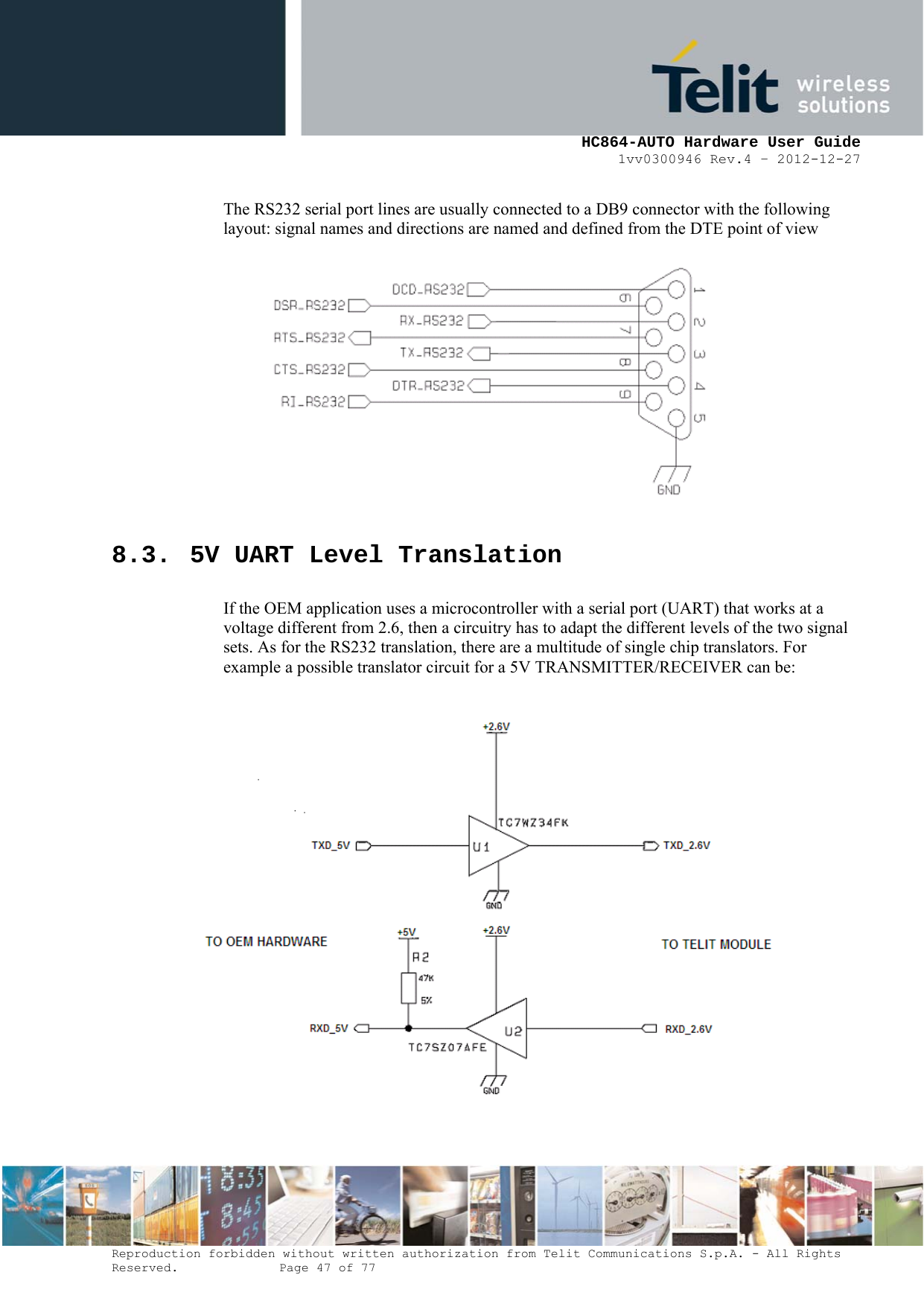     HC864-AUTO Hardware User Guide 1vv0300946 Rev.4 – 2012-12-27 Reproduction forbidden without written authorization from Telit Communications S.p.A. - All Rights Reserved.    Page 47 of 77  The RS232 serial port lines are usually connected to a DB9 connector with the following layout: signal names and directions are named and defined from the DTE point of view  8.3. 5V UART Level Translation If the OEM application uses a microcontroller with a serial port (UART) that works at a voltage different from 2.6, then a circuitry has to adapt the different levels of the two signal sets. As for the RS232 translation, there are a multitude of single chip translators. For example a possible translator circuit for a 5V TRANSMITTER/RECEIVER can be:    