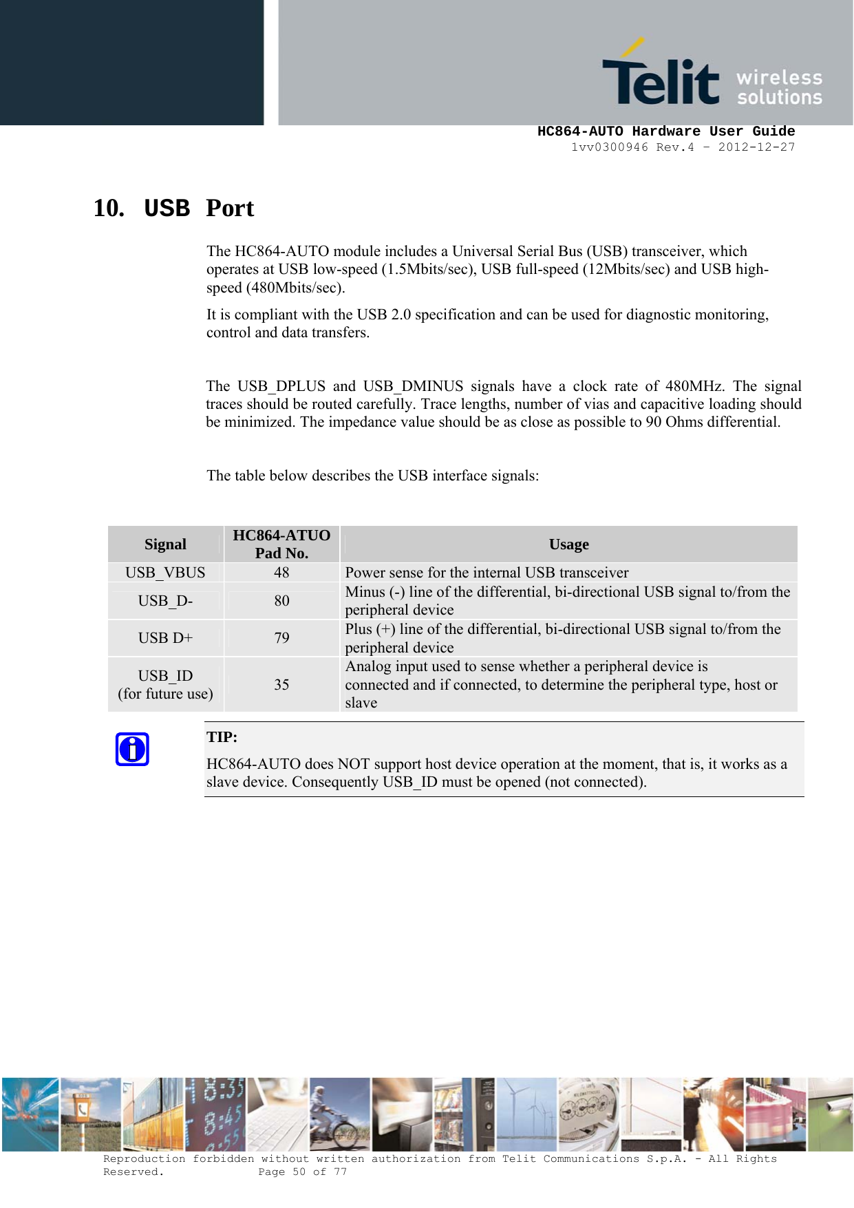     HC864-AUTO Hardware User Guide 1vv0300946 Rev.4 – 2012-12-27 Reproduction forbidden without written authorization from Telit Communications S.p.A. - All Rights Reserved.    Page 50 of 77  10. USB Port The HC864-AUTO module includes a Universal Serial Bus (USB) transceiver, which operates at USB low-speed (1.5Mbits/sec), USB full-speed (12Mbits/sec) and USB high-speed (480Mbits/sec). It is compliant with the USB 2.0 specification and can be used for diagnostic monitoring, control and data transfers.  The USB_DPLUS and USB_DMINUS signals have a clock rate of 480MHz. The signal traces should be routed carefully. Trace lengths, number of vias and capacitive loading should be minimized. The impedance value should be as close as possible to 90 Ohms differential.  The table below describes the USB interface signals:  TIP:  HC864-AUTO does NOT support host device operation at the moment, that is, it works as a slave device. Consequently USB_ID must be opened (not connected).         Signal  HC864-ATUO Pad No.  Usage USB_VBUS  48  Power sense for the internal USB transceiver USB_D-  80  Minus (-) line of the differential, bi-directional USB signal to/from the peripheral device USB D+  79  Plus (+) line of the differential, bi-directional USB signal to/from the peripheral device USB_ID (for future use)  35 Analog input used to sense whether a peripheral device is connected and if connected, to determine the peripheral type, host or slave 