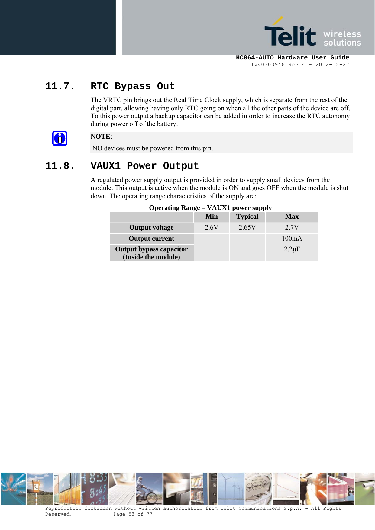     HC864-AUTO Hardware User Guide 1vv0300946 Rev.4 – 2012-12-27 Reproduction forbidden without written authorization from Telit Communications S.p.A. - All Rights Reserved.    Page 58 of 77  11.7. RTC Bypass Out The VRTC pin brings out the Real Time Clock supply, which is separate from the rest of the digital part, allowing having only RTC going on when all the other parts of the device are off. To this power output a backup capacitor can be added in order to increase the RTC autonomy during power off of the battery.  NOTE:  NO devices must be powered from this pin. 11.8. VAUX1 Power Output A regulated power supply output is provided in order to supply small devices from the module. This output is active when the module is ON and goes OFF when the module is shut down. The operating range characteristics of the supply are: Operating Range – VAUX1 power supply  Min  Typical  Max Output voltage  2.6V  2.65V  2.7V Output current      100mA Output bypass capacitor (Inside the module)      2.2F 