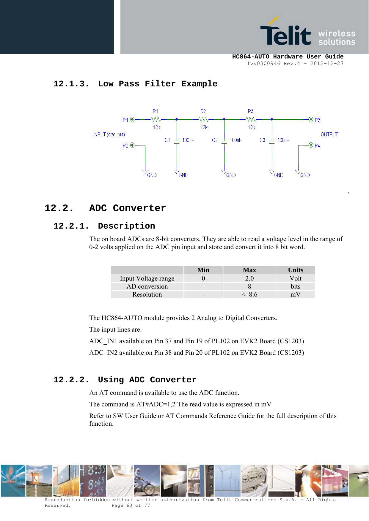     HC864-AUTO Hardware User Guide 1vv0300946 Rev.4 – 2012-12-27 Reproduction forbidden without written authorization from Telit Communications S.p.A. - All Rights Reserved.    Page 60 of 77  12.1.3. Low Pass Filter Example .  12.2. ADC Converter 12.2.1. Description The on board ADCs are 8-bit converters. They are able to read a voltage level in the range of 0-2 volts applied on the ADC pin input and store and convert it into 8 bit word.   Min  Max  Units Input Voltage range  0  2.0  Volt AD conversion  -  8  bits Resolution  -  &lt;  8.6  mV  The HC864-AUTO module provides 2 Analog to Digital Converters.  The input lines are: ADC_IN1 available on Pin 37 and Pin 19 of PL102 on EVK2 Board (CS1203) ADC_IN2 available on Pin 38 and Pin 20 of PL102 on EVK2 Board (CS1203)  12.2.2. Using ADC Converter An AT command is available to use the ADC function.  The command is AT#ADC=1,2 The read value is expressed in mV Refer to SW User Guide or AT Commands Reference Guide for the full description of this function.  