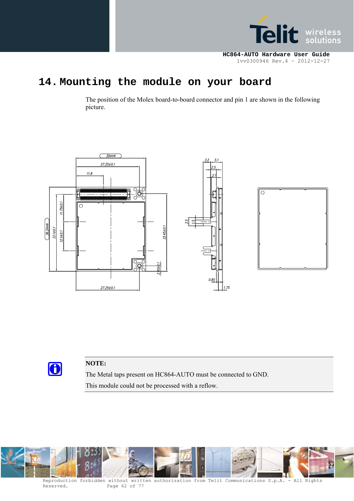     HC864-AUTO Hardware User Guide 1vv0300946 Rev.4 – 2012-12-27 Reproduction forbidden without written authorization from Telit Communications S.p.A. - All Rights Reserved.    Page 62 of 77  14. Mounting the module on your board The position of the Molex board-to-board connector and pin 1 are shown in the following picture.           NOTE:  The Metal taps present on HC864-AUTO must be connected to GND. This module could not be processed with a reflow. 