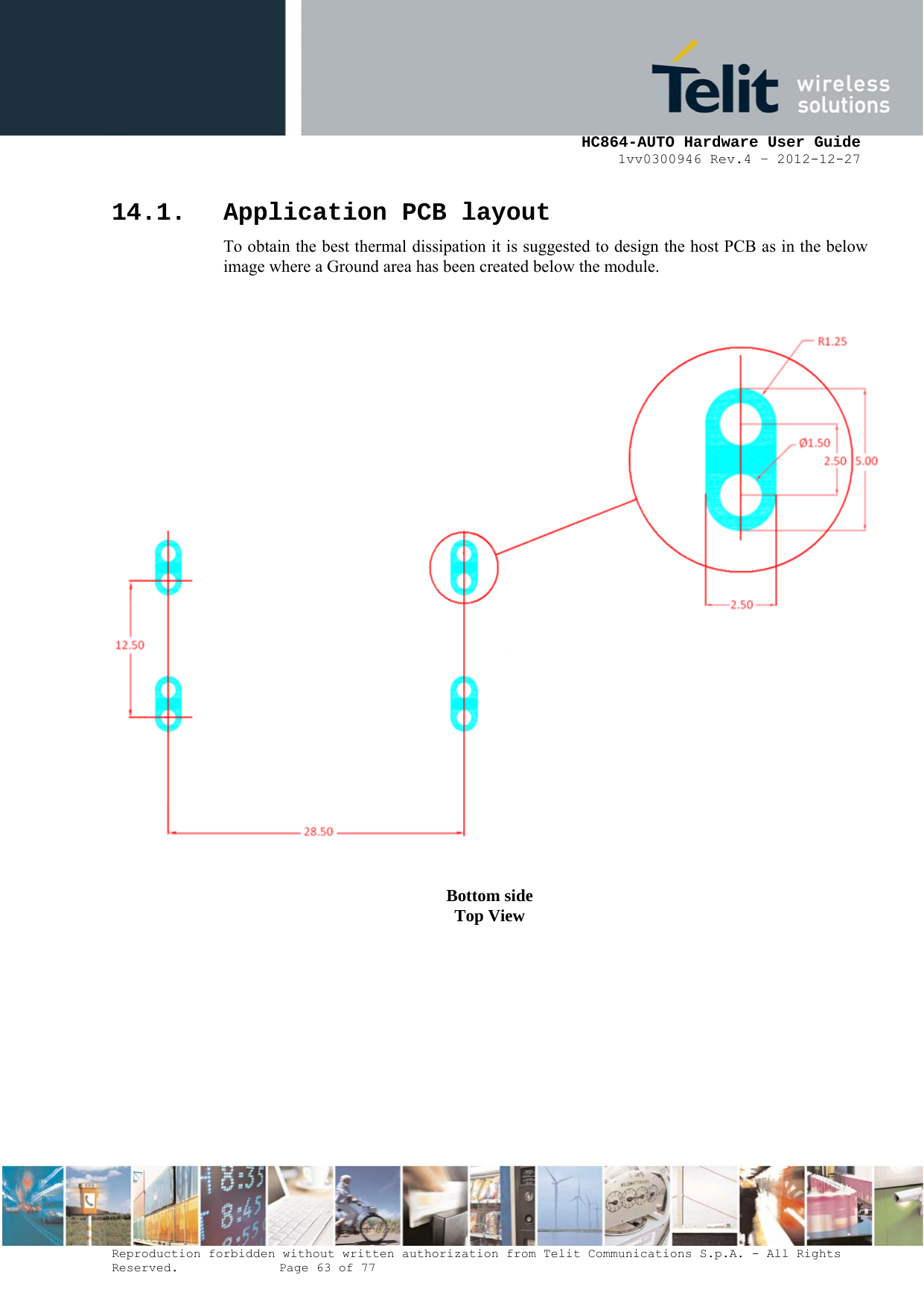     HC864-AUTO Hardware User Guide 1vv0300946 Rev.4 – 2012-12-27 Reproduction forbidden without written authorization from Telit Communications S.p.A. - All Rights Reserved.    Page 63 of 77  14.1. Application PCB layout To obtain the best thermal dissipation it is suggested to design the host PCB as in the below image where a Ground area has been created below the module.       Bottom side Top View 