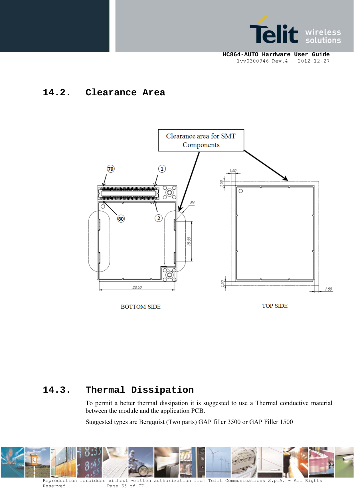     HC864-AUTO Hardware User Guide 1vv0300946 Rev.4 – 2012-12-27 Reproduction forbidden without written authorization from Telit Communications S.p.A. - All Rights Reserved.    Page 65 of 77   14.2. Clearance Area          14.3. Thermal Dissipation To permit a better thermal dissipation it is suggested to use a Thermal conductive material between the module and the application PCB. Suggested types are Bergquist (Two parts) GAP filler 3500 or GAP Filler 1500 