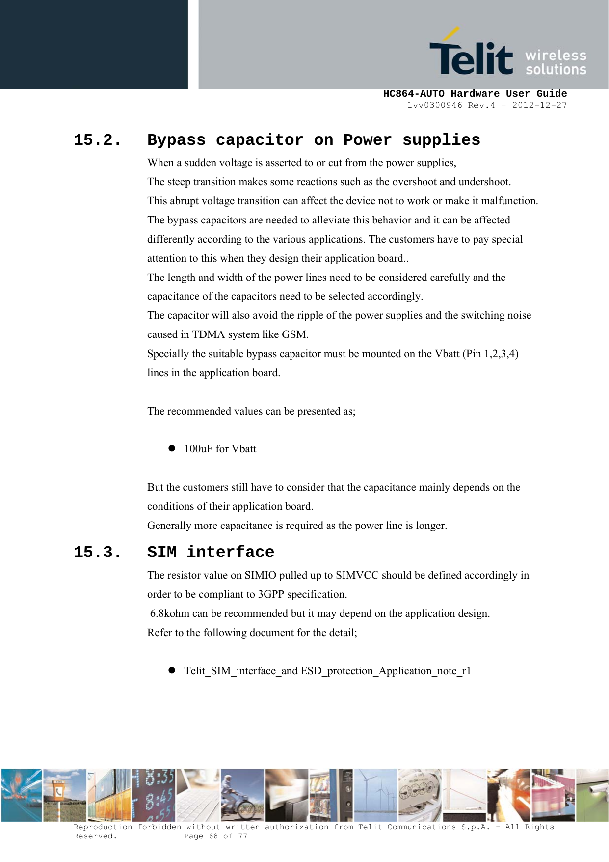     HC864-AUTO Hardware User Guide 1vv0300946 Rev.4 – 2012-12-27 Reproduction forbidden without written authorization from Telit Communications S.p.A. - All Rights Reserved.    Page 68 of 77  15.2. Bypass capacitor on Power supplies When a sudden voltage is asserted to or cut from the power supplies, The steep transition makes some reactions such as the overshoot and undershoot. This abrupt voltage transition can affect the device not to work or make it malfunction. The bypass capacitors are needed to alleviate this behavior and it can be affected differently according to the various applications. The customers have to pay special attention to this when they design their application board.. The length and width of the power lines need to be considered carefully and the capacitance of the capacitors need to be selected accordingly. The capacitor will also avoid the ripple of the power supplies and the switching noise caused in TDMA system like GSM.  Specially the suitable bypass capacitor must be mounted on the Vbatt (Pin 1,2,3,4)  lines in the application board.  The recommended values can be presented as;  z 100uF for Vbatt  But the customers still have to consider that the capacitance mainly depends on the  conditions of their application board. Generally more capacitance is required as the power line is longer. 15.3. SIM interface The resistor value on SIMIO pulled up to SIMVCC should be defined accordingly in  order to be compliant to 3GPP specification.  6.8kohm can be recommended but it may depend on the application design. Refer to the following document for the detail;  z Telit_SIM_interface_and ESD_protection_Application_note_r1   