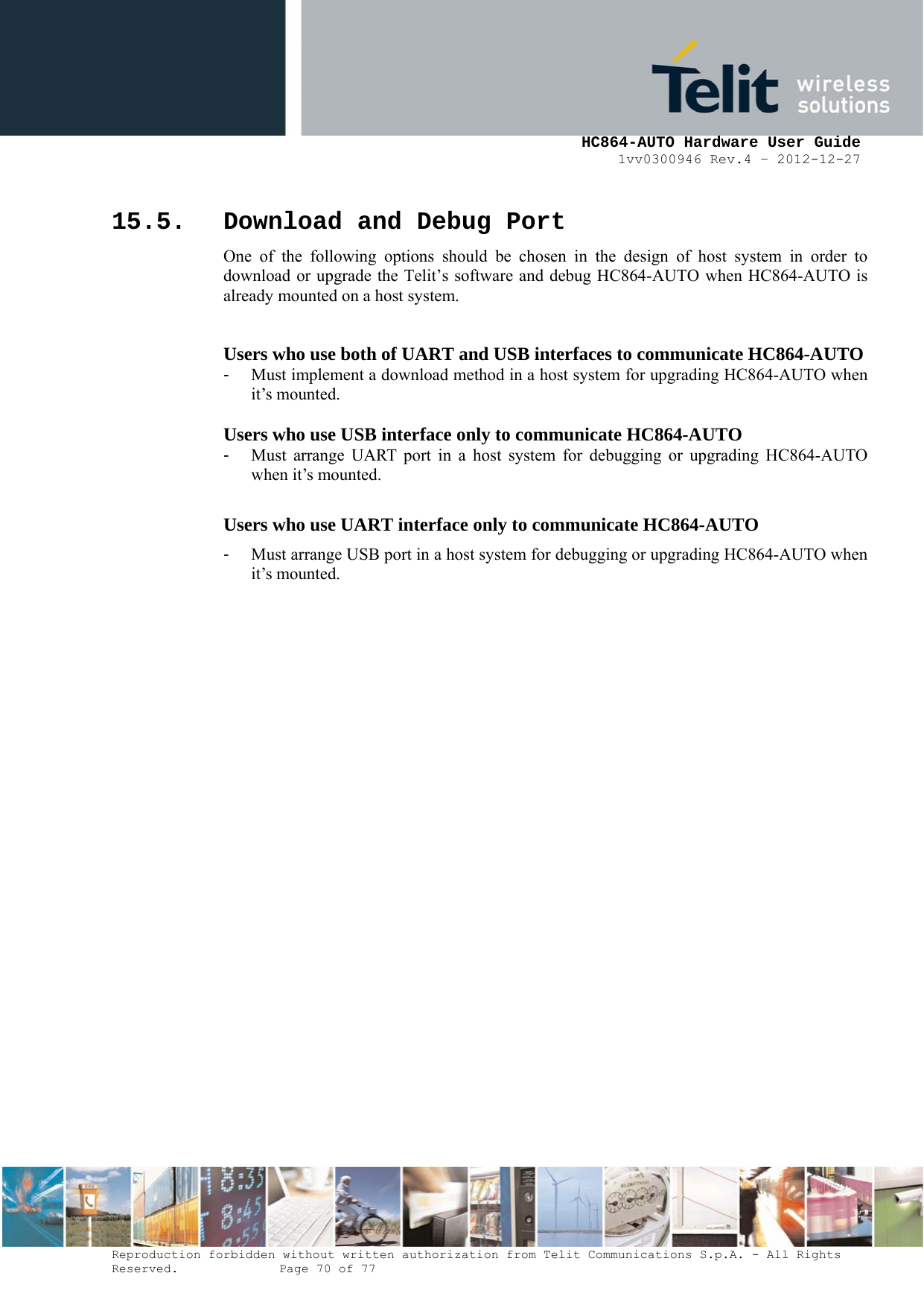     HC864-AUTO Hardware User Guide 1vv0300946 Rev.4 – 2012-12-27 Reproduction forbidden without written authorization from Telit Communications S.p.A. - All Rights Reserved.    Page 70 of 77  15.5. Download and Debug Port One of the following options should be chosen in the design of host system in order to download or upgrade the Telit’s software and debug HC864-AUTO when HC864-AUTO is already mounted on a host system.  Users who use both of UART and USB interfaces to communicate HC864-AUTO -  Must implement a download method in a host system for upgrading HC864-AUTO when it’s mounted.  Users who use USB interface only to communicate HC864-AUTO -  Must arrange UART port in a host system for debugging or upgrading HC864-AUTO when it’s mounted.  Users who use UART interface only to communicate HC864-AUTO -  Must arrange USB port in a host system for debugging or upgrading HC864-AUTO when it’s mounted.   