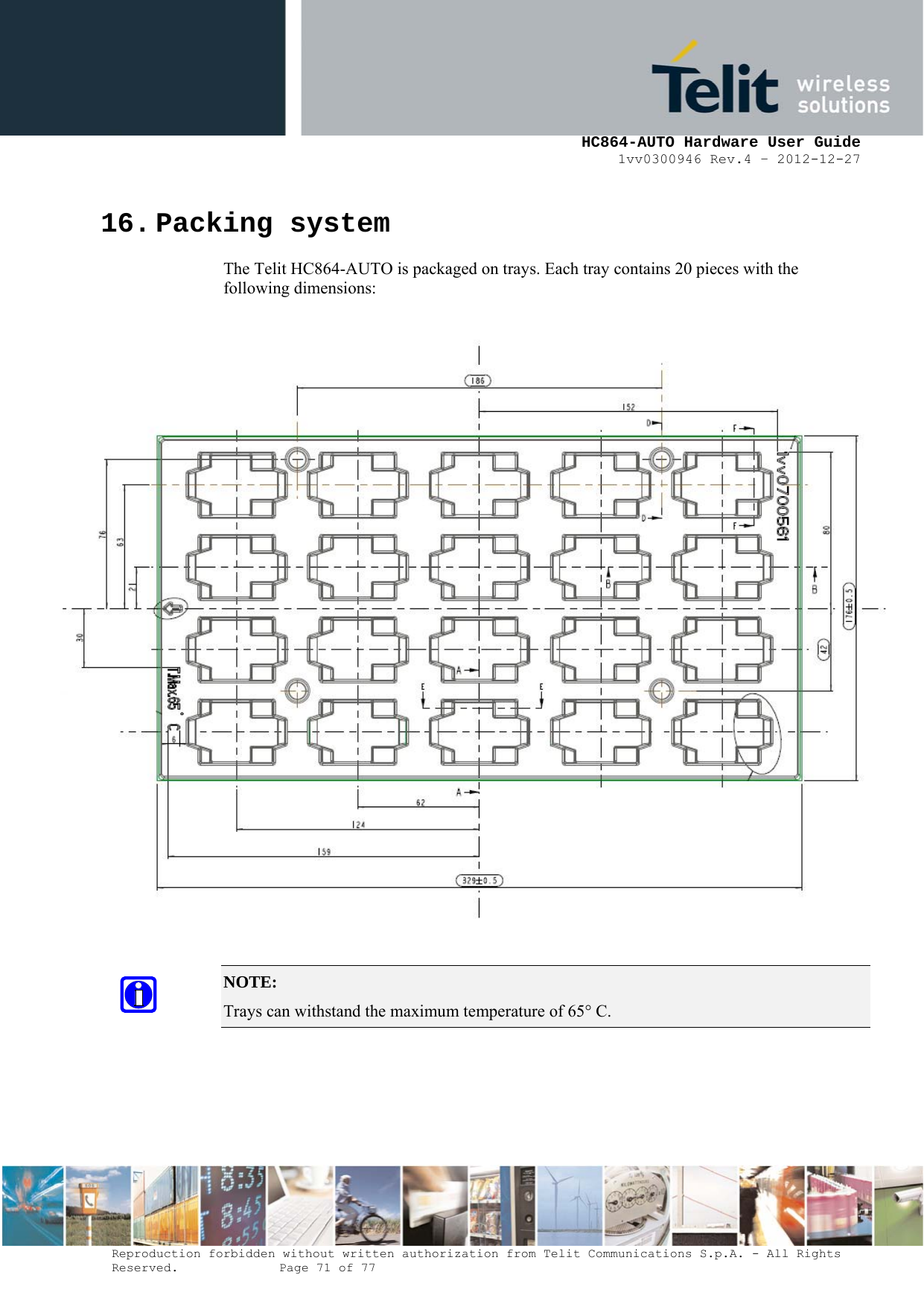     HC864-AUTO Hardware User Guide 1vv0300946 Rev.4 – 2012-12-27 Reproduction forbidden without written authorization from Telit Communications S.p.A. - All Rights Reserved.    Page 71 of 77  16. Packing system The Telit HC864-AUTO is packaged on trays. Each tray contains 20 pieces with the following dimensions:   NOTE:  Trays can withstand the maximum temperature of 65° C.   