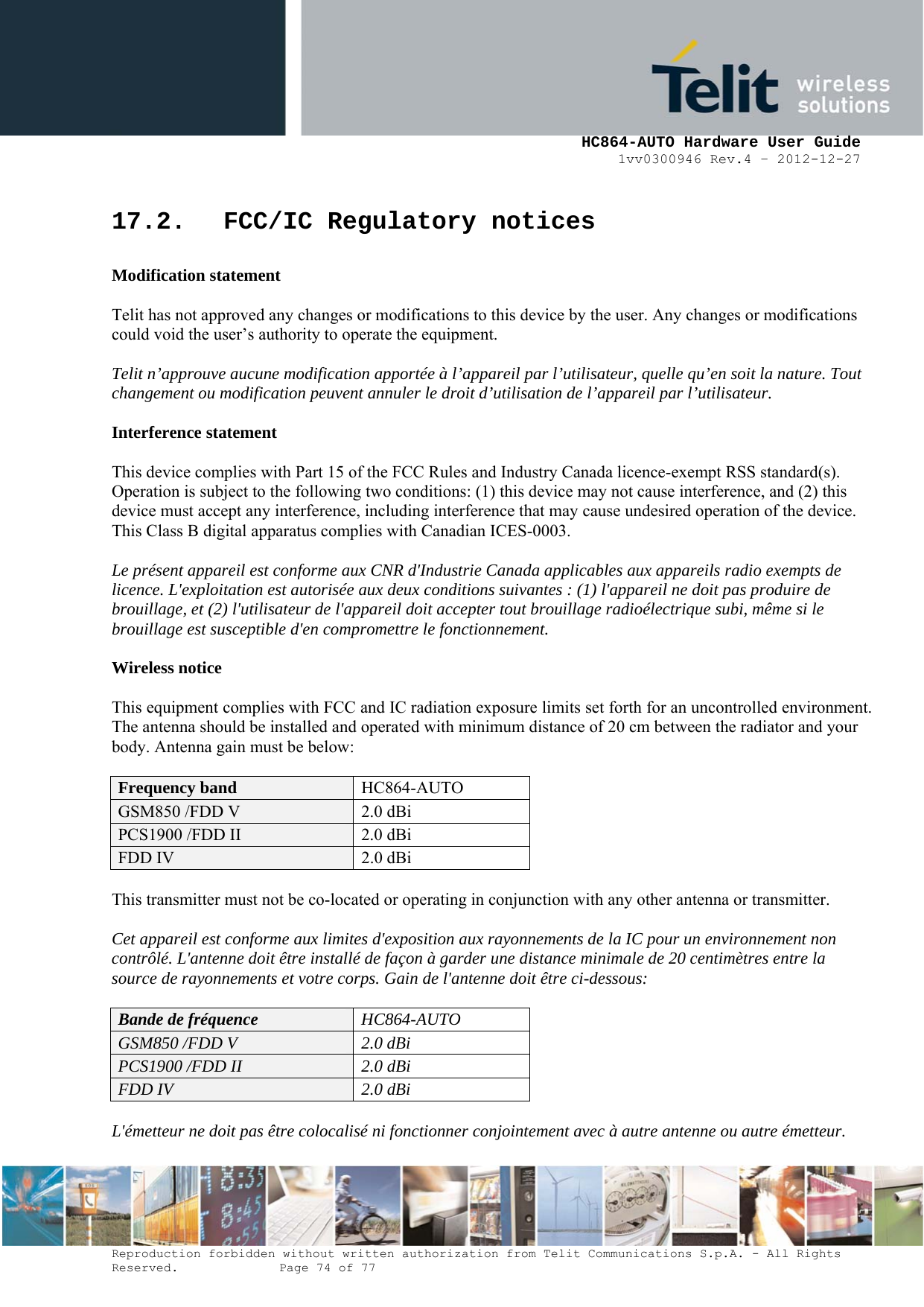     HC864-AUTO Hardware User Guide 1vv0300946 Rev.4 – 2012-12-27 Reproduction forbidden without written authorization from Telit Communications S.p.A. - All Rights Reserved.    Page 74 of 77  17.2. FCC/IC Regulatory notices  Modification statement  Telit has not approved any changes or modifications to this device by the user. Any changes or modifications could void the user’s authority to operate the equipment.  Telit n’approuve aucune modification apportée à l’appareil par l’utilisateur, quelle qu’en soit la nature. Tout changement ou modification peuvent annuler le droit d’utilisation de l’appareil par l’utilisateur.  Interference statement  This device complies with Part 15 of the FCC Rules and Industry Canada licence-exempt RSS standard(s). Operation is subject to the following two conditions: (1) this device may not cause interference, and (2) this device must accept any interference, including interference that may cause undesired operation of the device. This Class B digital apparatus complies with Canadian ICES-0003.  Le présent appareil est conforme aux CNR d&apos;Industrie Canada applicables aux appareils radio exempts de licence. L&apos;exploitation est autorisée aux deux conditions suivantes : (1) l&apos;appareil ne doit pas produire de brouillage, et (2) l&apos;utilisateur de l&apos;appareil doit accepter tout brouillage radioélectrique subi, même si le brouillage est susceptible d&apos;en compromettre le fonctionnement.  Wireless notice  This equipment complies with FCC and IC radiation exposure limits set forth for an uncontrolled environment. The antenna should be installed and operated with minimum distance of 20 cm between the radiator and your body. Antenna gain must be below:  Frequency band HC864-AUTO GSM850 /FDD V  2.0 dBi PCS1900 /FDD II  2.0 dBi FDD IV  2.0 dBi  This transmitter must not be co-located or operating in conjunction with any other antenna or transmitter.  Cet appareil est conforme aux limites d&apos;exposition aux rayonnements de la IC pour un environnement non contrôlé. L&apos;antenne doit être installé de façon à garder une distance minimale de 20 centimètres entre la source de rayonnements et votre corps. Gain de l&apos;antenne doit être ci-dessous:  Bande de fréquence HC864-AUTO GSM850 /FDD V  2.0 dBi PCS1900 /FDD II  2.0 dBi FDD IV  2.0 dBi  L&apos;émetteur ne doit pas être colocalisé ni fonctionner conjointement avec à autre antenne ou autre émetteur.  
