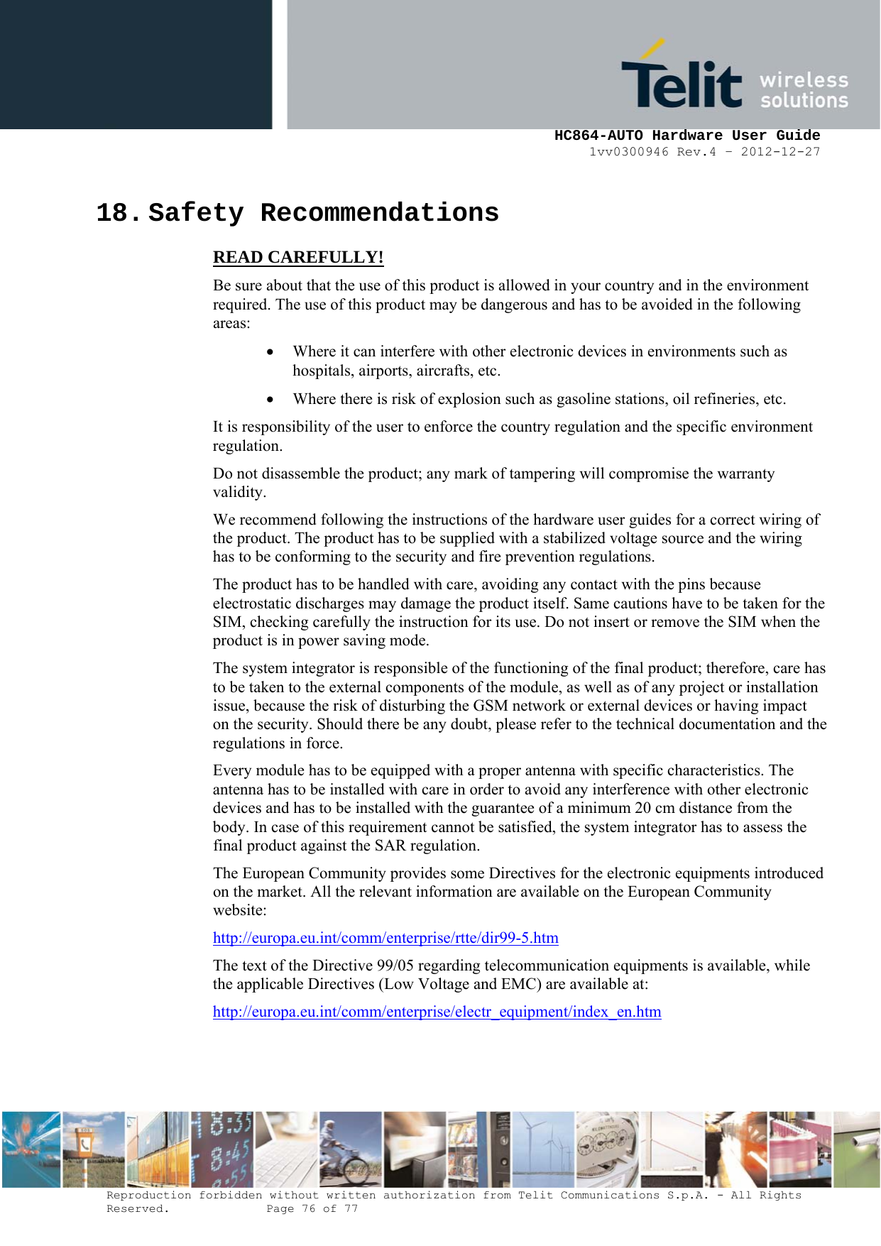     HC864-AUTO Hardware User Guide 1vv0300946 Rev.4 – 2012-12-27 Reproduction forbidden without written authorization from Telit Communications S.p.A. - All Rights Reserved.    Page 76 of 77  18. Safety Recommendations READ CAREFULLY! Be sure about that the use of this product is allowed in your country and in the environment required. The use of this product may be dangerous and has to be avoided in the following areas: • Where it can interfere with other electronic devices in environments such as hospitals, airports, aircrafts, etc. • Where there is risk of explosion such as gasoline stations, oil refineries, etc.  It is responsibility of the user to enforce the country regulation and the specific environment regulation. Do not disassemble the product; any mark of tampering will compromise the warranty validity. We recommend following the instructions of the hardware user guides for a correct wiring of the product. The product has to be supplied with a stabilized voltage source and the wiring has to be conforming to the security and fire prevention regulations. The product has to be handled with care, avoiding any contact with the pins because electrostatic discharges may damage the product itself. Same cautions have to be taken for the SIM, checking carefully the instruction for its use. Do not insert or remove the SIM when the product is in power saving mode. The system integrator is responsible of the functioning of the final product; therefore, care has to be taken to the external components of the module, as well as of any project or installation issue, because the risk of disturbing the GSM network or external devices or having impact on the security. Should there be any doubt, please refer to the technical documentation and the regulations in force. Every module has to be equipped with a proper antenna with specific characteristics. The antenna has to be installed with care in order to avoid any interference with other electronic devices and has to be installed with the guarantee of a minimum 20 cm distance from the body. In case of this requirement cannot be satisfied, the system integrator has to assess the final product against the SAR regulation. The European Community provides some Directives for the electronic equipments introduced on the market. All the relevant information are available on the European Community website: http://europa.eu.int/comm/enterprise/rtte/dir99-5.htm The text of the Directive 99/05 regarding telecommunication equipments is available, while the applicable Directives (Low Voltage and EMC) are available at: http://europa.eu.int/comm/enterprise/electr_equipment/index_en.htm  