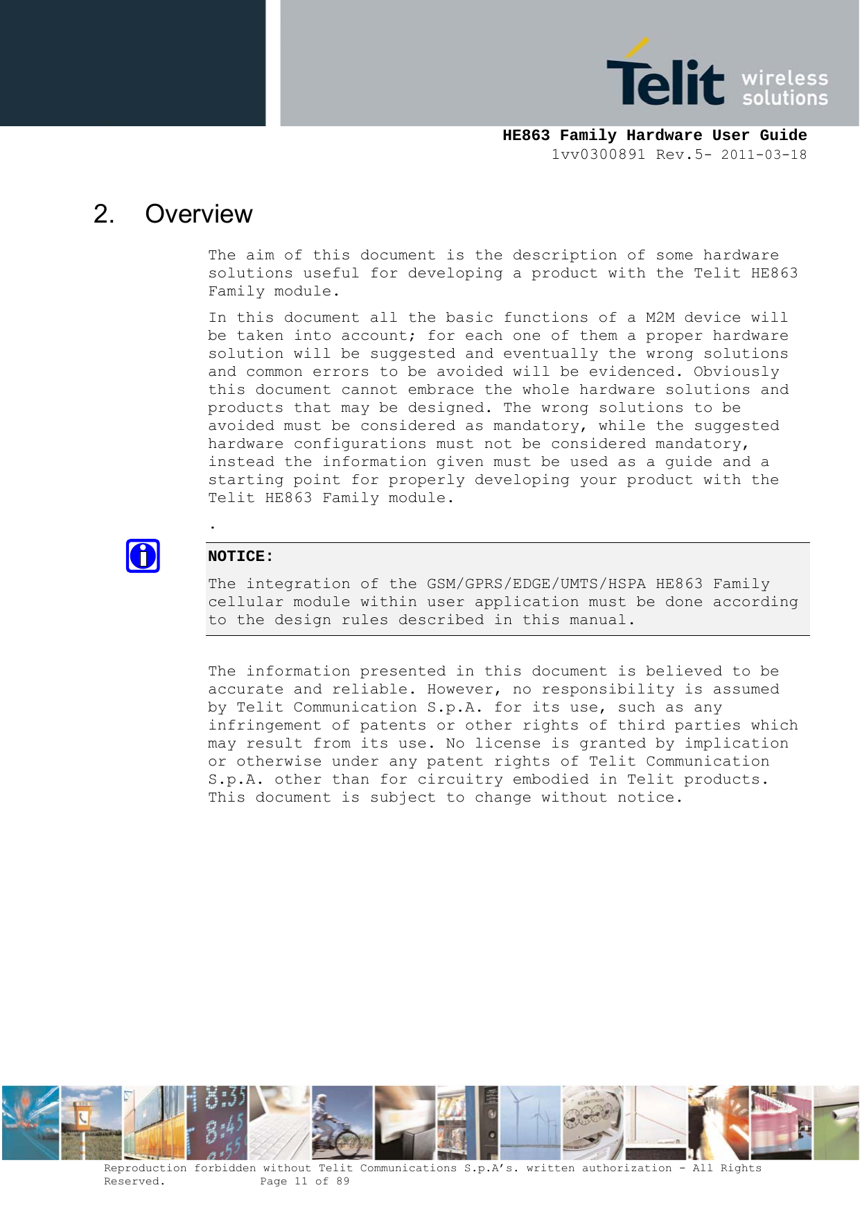     HE863 Family Hardware User Guide 1vv0300891 Rev.5- 2011-03-18    Reproduction forbidden without Telit Communications S.p.A’s. written authorization - All Rights Reserved.    Page 11 of 89  2. Overview The aim of this document is the description of some hardware solutions useful for developing a product with the Telit HE863 Family module. In this document all the basic functions of a M2M device will be taken into account; for each one of them a proper hardware solution will be suggested and eventually the wrong solutions and common errors to be avoided will be evidenced. Obviously this document cannot embrace the whole hardware solutions and products that may be designed. The wrong solutions to be avoided must be considered as mandatory, while the suggested hardware configurations must not be considered mandatory, instead the information given must be used as a guide and a starting point for properly developing your product with the Telit HE863 Family module. . NOTICE: The integration of the GSM/GPRS/EDGE/UMTS/HSPA HE863 Family cellular module within user application must be done according to the design rules described in this manual.    The information presented in this document is believed to be accurate and reliable. However, no responsibility is assumed by Telit Communication S.p.A. for its use, such as any infringement of patents or other rights of third parties which may result from its use. No license is granted by implication or otherwise under any patent rights of Telit Communication S.p.A. other than for circuitry embodied in Telit products. This document is subject to change without notice.           