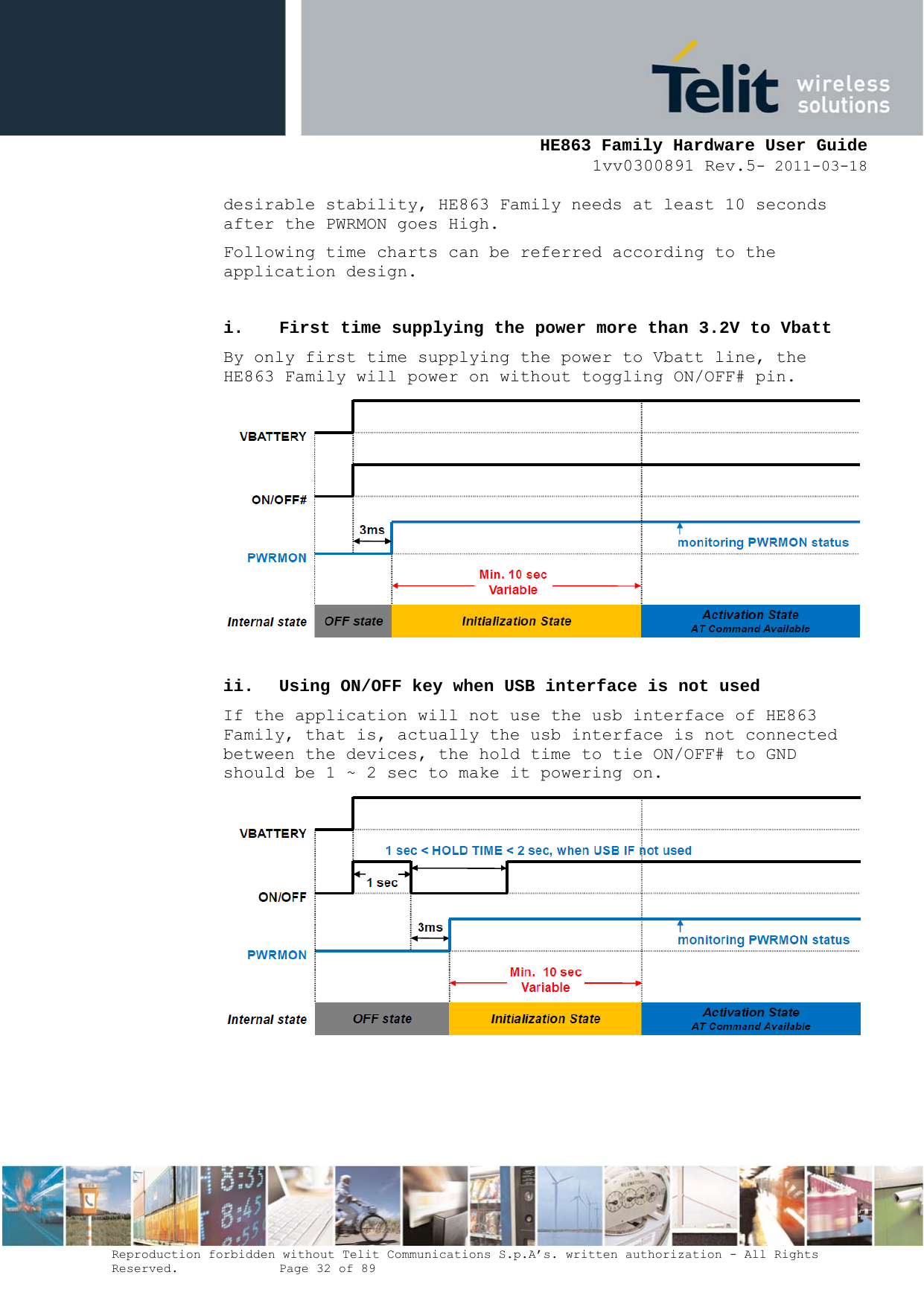     HE863 Family Hardware User Guide 1vv0300891 Rev.5- 2011-03-18    Reproduction forbidden without Telit Communications S.p.A’s. written authorization - All Rights Reserved.    Page 32 of 89  desirable stability, HE863 Family needs at least 10 seconds after the PWRMON goes High. Following time charts can be referred according to the application design.  i. First time supplying the power more than 3.2V to Vbatt By only first time supplying the power to Vbatt line, the HE863 Family will power on without toggling ON/OFF# pin.   ii. Using ON/OFF key when USB interface is not used If the application will not use the usb interface of HE863 Family, that is, actually the usb interface is not connected between the devices, the hold time to tie ON/OFF# to GND should be 1 ~ 2 sec to make it powering on.     