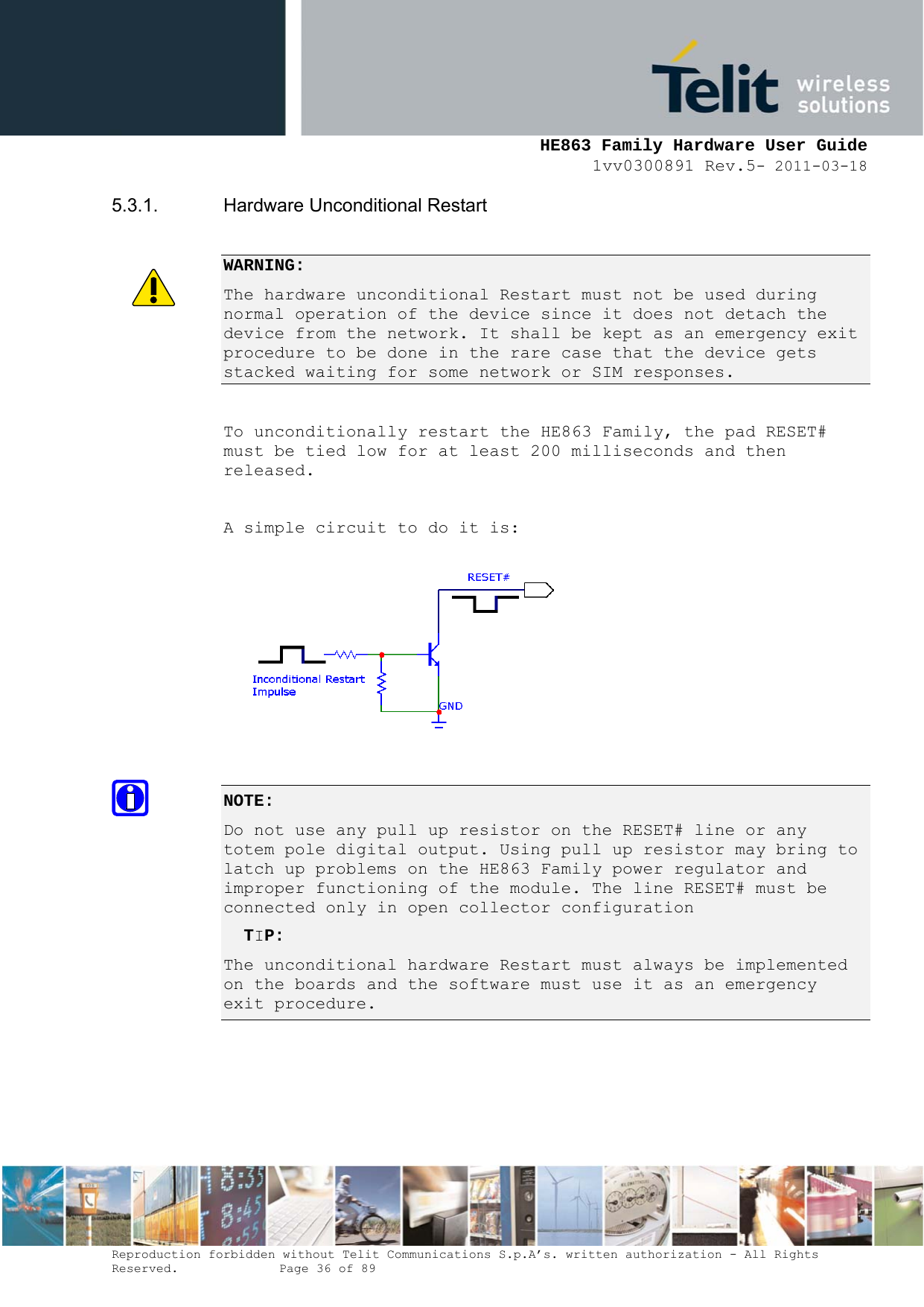     HE863 Family Hardware User Guide 1vv0300891 Rev.5- 2011-03-18    Reproduction forbidden without Telit Communications S.p.A’s. written authorization - All Rights Reserved.    Page 36 of 89  5.3.1. Hardware Unconditional Restart  WARNING: The hardware unconditional Restart must not be used during normal operation of the device since it does not detach the device from the network. It shall be kept as an emergency exit procedure to be done in the rare case that the device gets stacked waiting for some network or SIM responses.  To unconditionally restart the HE863 Family, the pad RESET# must be tied low for at least 200 milliseconds and then released.  A simple circuit to do it is:   NOTE:  Do not use any pull up resistor on the RESET# line or any totem pole digital output. Using pull up resistor may bring to latch up problems on the HE863 Family power regulator and improper functioning of the module. The line RESET# must be connected only in open collector configuration   TIP:  The unconditional hardware Restart must always be implemented on the boards and the software must use it as an emergency exit procedure.     