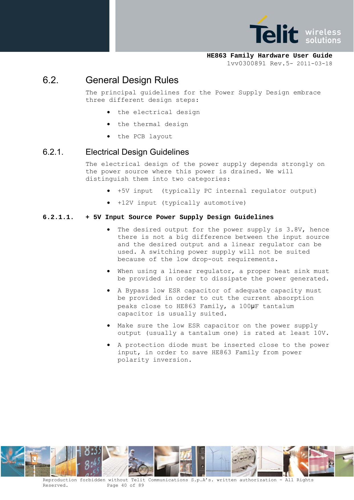     HE863 Family Hardware User Guide 1vv0300891 Rev.5- 2011-03-18    Reproduction forbidden without Telit Communications S.p.A’s. written authorization - All Rights Reserved.    Page 40 of 89  6.2. General Design Rules The principal guidelines for the Power Supply Design embrace three different design steps:  the electrical design  the thermal design  the PCB layout 6.2.1. Electrical Design Guidelines The electrical design of the power supply depends strongly on the power source where this power is drained. We will distinguish them into two categories:  +5V input  (typically PC internal regulator output)  +12V input (typically automotive) 6.2.1.1. + 5V Input Source Power Supply Design Guidelines  The desired output for the power supply is 3.8V, hence there is not a big difference between the input source and the desired output and a linear regulator can be used. A switching power supply will not be suited because of the low drop-out requirements.  When using a linear regulator, a proper heat sink must be provided in order to dissipate the power generated.  A Bypass low ESR capacitor of adequate capacity must be provided in order to cut the current absorption peaks close to HE863 Family, a 100μF tantalum capacitor is usually suited.  Make sure the low ESR capacitor on the power supply output (usually a tantalum one) is rated at least 10V.  A protection diode must be inserted close to the power input, in order to save HE863 Family from power polarity inversion.       