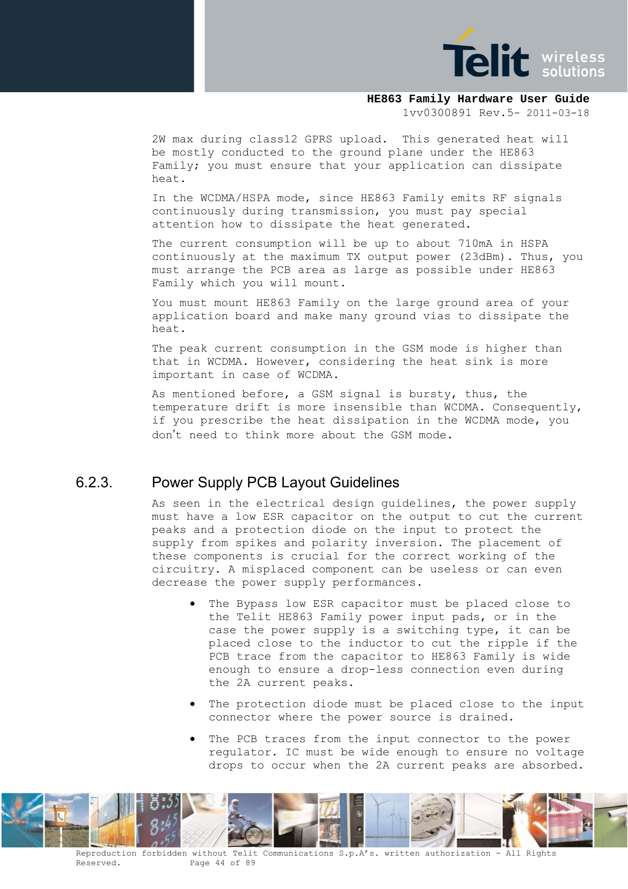     HE863 Family Hardware User Guide 1vv0300891 Rev.5- 2011-03-18    Reproduction forbidden without Telit Communications S.p.A’s. written authorization - All Rights Reserved.    Page 44 of 89  2W max during class12 GPRS upload.  This generated heat will be mostly conducted to the ground plane under the HE863 Family; you must ensure that your application can dissipate heat. In the WCDMA/HSPA mode, since HE863 Family emits RF signals continuously during transmission, you must pay special attention how to dissipate the heat generated. The current consumption will be up to about 710mA in HSPA continuously at the maximum TX output power (23dBm). Thus, you must arrange the PCB area as large as possible under HE863 Family which you will mount. You must mount HE863 Family on the large ground area of your application board and make many ground vias to dissipate the heat. The peak current consumption in the GSM mode is higher than that in WCDMA. However, considering the heat sink is more important in case of WCDMA. As mentioned before, a GSM signal is bursty, thus, the temperature drift is more insensible than WCDMA. Consequently, if you prescribe the heat dissipation in the WCDMA mode, you don’t need to think more about the GSM mode.  6.2.3.  Power Supply PCB Layout Guidelines As seen in the electrical design guidelines, the power supply must have a low ESR capacitor on the output to cut the current peaks and a protection diode on the input to protect the supply from spikes and polarity inversion. The placement of these components is crucial for the correct working of the circuitry. A misplaced component can be useless or can even decrease the power supply performances.  The Bypass low ESR capacitor must be placed close to the Telit HE863 Family power input pads, or in the case the power supply is a switching type, it can be placed close to the inductor to cut the ripple if the PCB trace from the capacitor to HE863 Family is wide enough to ensure a drop-less connection even during the 2A current peaks.  The protection diode must be placed close to the input connector where the power source is drained.  The PCB traces from the input connector to the power regulator. IC must be wide enough to ensure no voltage drops to occur when the 2A current peaks are absorbed. 