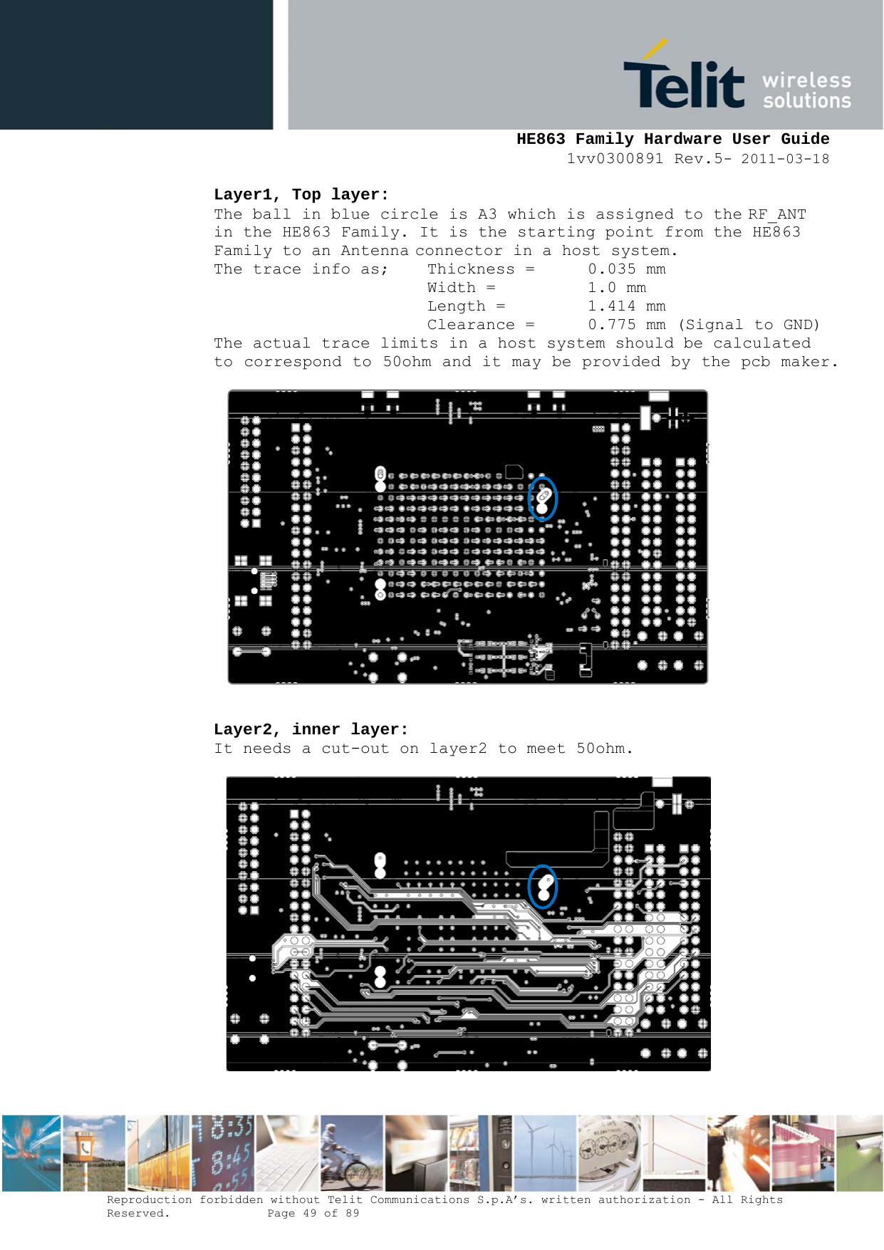     HE863 Family Hardware User Guide 1vv0300891 Rev.5- 2011-03-18    Reproduction forbidden without Telit Communications S.p.A’s. written authorization - All Rights Reserved.    Page 49 of 89  Layer1, Top layer: The ball in blue circle is A3 which is assigned to the RF_ANT  in the HE863 Family. It is the starting point from the HE863 Family to an Antenna connector in a host system. The trace info as;   Thickness =  0.035 mm       Width =  1.0 mm Length =    1.414 mm Clearance =  0.775 mm (Signal to GND) The actual trace limits in a host system should be calculated to correspond to 50ohm and it may be provided by the pcb maker.     Layer2, inner layer: It needs a cut-out on layer2 to meet 50ohm.    