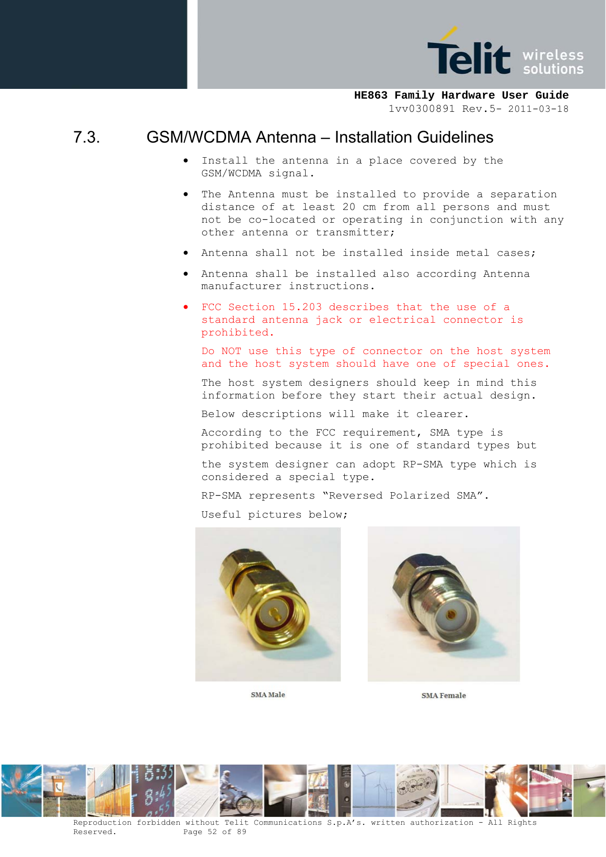     HE863 Family Hardware User Guide 1vv0300891 Rev.5- 2011-03-18    Reproduction forbidden without Telit Communications S.p.A’s. written authorization - All Rights Reserved.    Page 52 of 89  7.3.  GSM/WCDMA Antenna – Installation Guidelines  Install the antenna in a place covered by the GSM/WCDMA signal.  The Antenna must be installed to provide a separation distance of at least 20 cm from all persons and must not be co-located or operating in conjunction with any other antenna or transmitter;  Antenna shall not be installed inside metal cases;   Antenna shall be installed also according Antenna manufacturer instructions.  FCC Section 15.203 describes that the use of a standard antenna jack or electrical connector is prohibited. Do NOT use this type of connector on the host system and the host system should have one of special ones. The host system designers should keep in mind this information before they start their actual design. Below descriptions will make it clearer. According to the FCC requirement, SMA type is prohibited because it is one of standard types but the system designer can adopt RP-SMA type which is  considered a special type. RP-SMA represents “Reversed Polarized SMA”. Useful pictures below;        