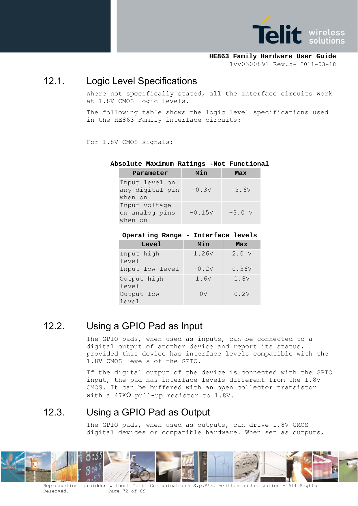     HE863 Family Hardware User Guide 1vv0300891 Rev.5- 2011-03-18    Reproduction forbidden without Telit Communications S.p.A’s. written authorization - All Rights Reserved.    Page 72 of 89  12.1.  Logic Level Specifications Where not specifically stated, all the interface circuits work at 1.8V CMOS logic levels. The following table shows the logic level specifications used in the HE863 Family interface circuits:  For 1.8V CMOS signals:  Absolute Maximum Ratings -Not Functional Parameter  Min  Max Input level on any digital pin when on -0.3V  +3.6V Input voltage on analog pins when on -0.15V  +3.0 V  Operating Range - Interface levels Level  Min  Max Input high level 1.26V  2.0 V Input low level -0.2V  0.36V Output high level 1.6V  1.8V Output low level 0V  0.2V  12.2.  Using a GPIO Pad as Input The GPIO pads, when used as inputs, can be connected to a digital output of another device and report its status, provided this device has interface levels compatible with the 1.8V CMOS levels of the GPIO.  If the digital output of the device is connected with the GPIO input, the pad has interface levels different from the 1.8V CMOS. It can be buffered with an open collector transistor with a 47KΩ pull-up resistor to 1.8V. 12.3.  Using a GPIO Pad as Output The GPIO pads, when used as outputs, can drive 1.8V CMOS digital devices or compatible hardware. When set as outputs, 