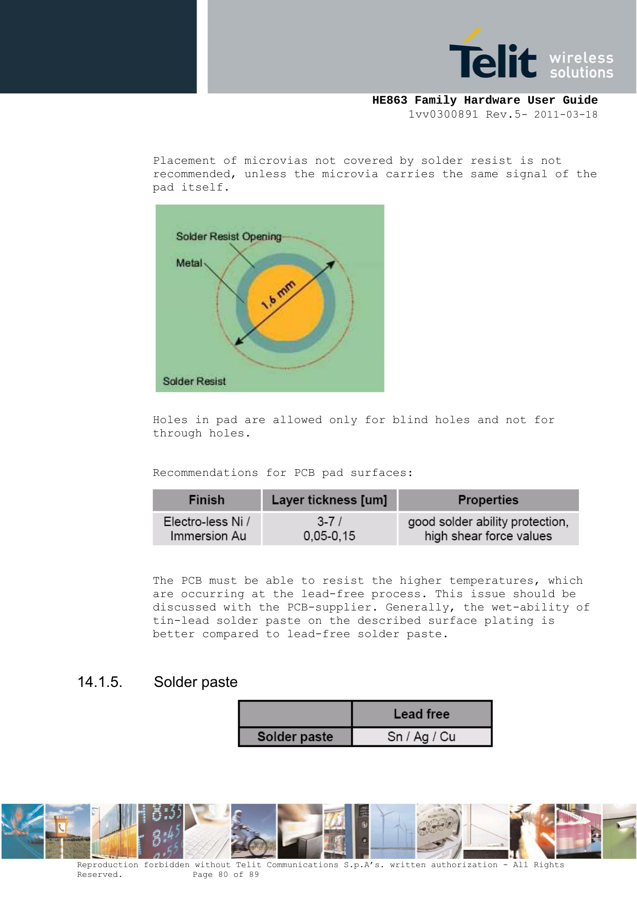     HE863 Family Hardware User Guide 1vv0300891 Rev.5- 2011-03-18    Reproduction forbidden without Telit Communications S.p.A’s. written authorization - All Rights Reserved.    Page 80 of 89   Placement of microvias not covered by solder resist is not recommended, unless the microvia carries the same signal of the pad itself.   Holes in pad are allowed only for blind holes and not for through holes.  Recommendations for PCB pad surfaces:   The PCB must be able to resist the higher temperatures, which are occurring at the lead-free process. This issue should be discussed with the PCB-supplier. Generally, the wet-ability of tin-lead solder paste on the described surface plating is better compared to lead-free solder paste.  14.1.5. Solder paste   