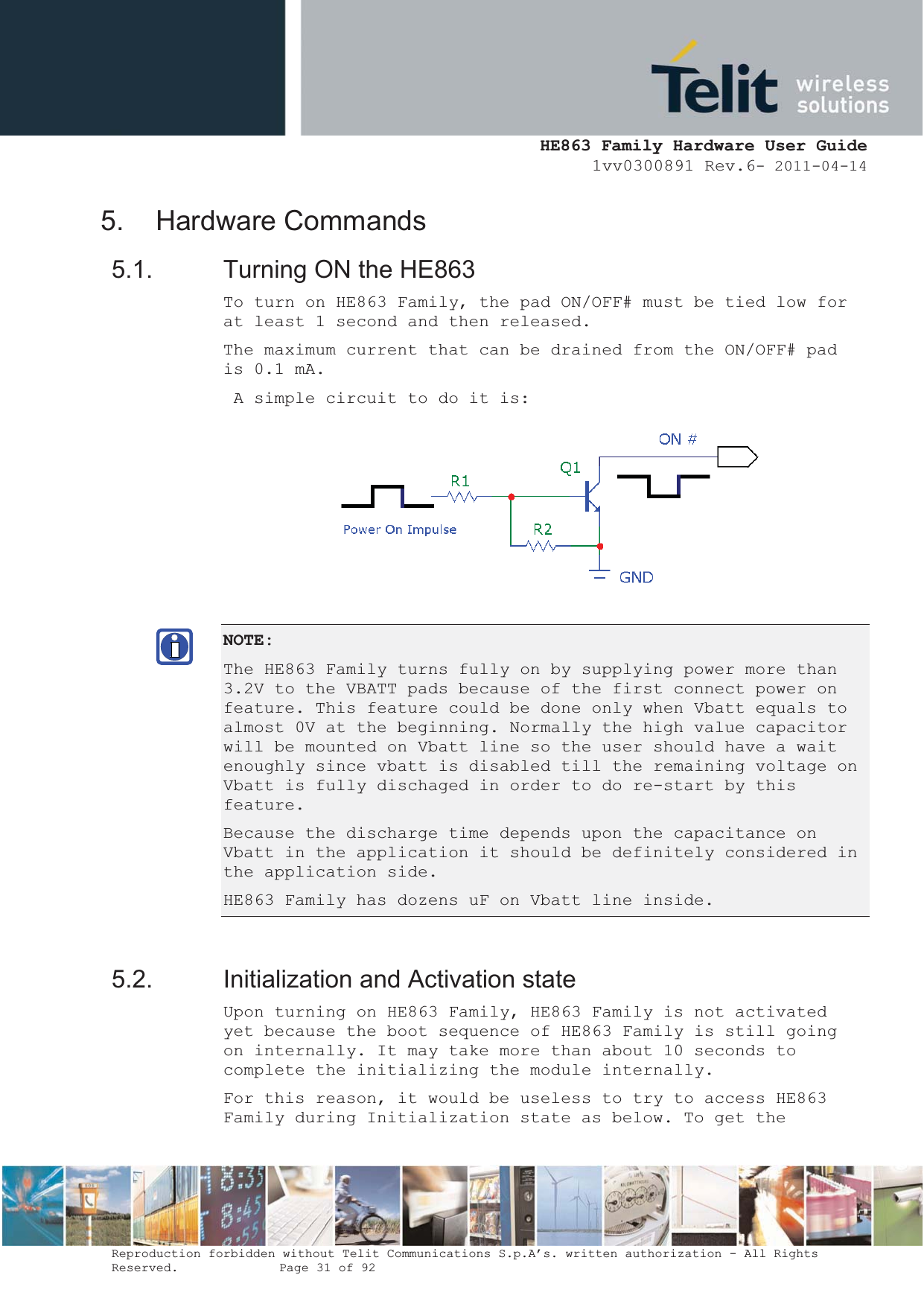  HE863 Family Hardware User Guide 1vv0300891 Rev.6- 2011-04-14    Reproduction forbidden without Telit Communications S.p.A’s. written authorization - All Rights Reserved.    Page 31 of 92  5. Hardware Commands 5.1.  Turning ON the HE863 To turn on HE863 Family, the pad ON/OFF# must be tied low for at least 1 second and then released. The maximum current that can be drained from the ON/OFF# pad is 0.1 mA.  A simple circuit to do it is:  NOTE:The HE863 Family turns fully on by supplying power more than 3.2V to the VBATT pads because of the first connect power on feature. This feature could be done only when Vbatt equals to almost 0V at the beginning. Normally the high value capacitor will be mounted on Vbatt line so the user should have a wait enoughly since vbatt is disabled till the remaining voltage on Vbatt is fully dischaged in order to do re-start by this feature. Because the discharge time depends upon the capacitance on Vbatt in the application it should be definitely considered in the application side. HE863 Family has dozens uF on Vbatt line inside. 5.2.  Initialization and Activation state Upon turning on HE863 Family, HE863 Family is not activated yet because the boot sequence of HE863 Family is still going on internally. It may take more than about 10 seconds to complete the initializing the module internally. For this reason, it would be useless to try to access HE863 Family during Initialization state as below. To get the 