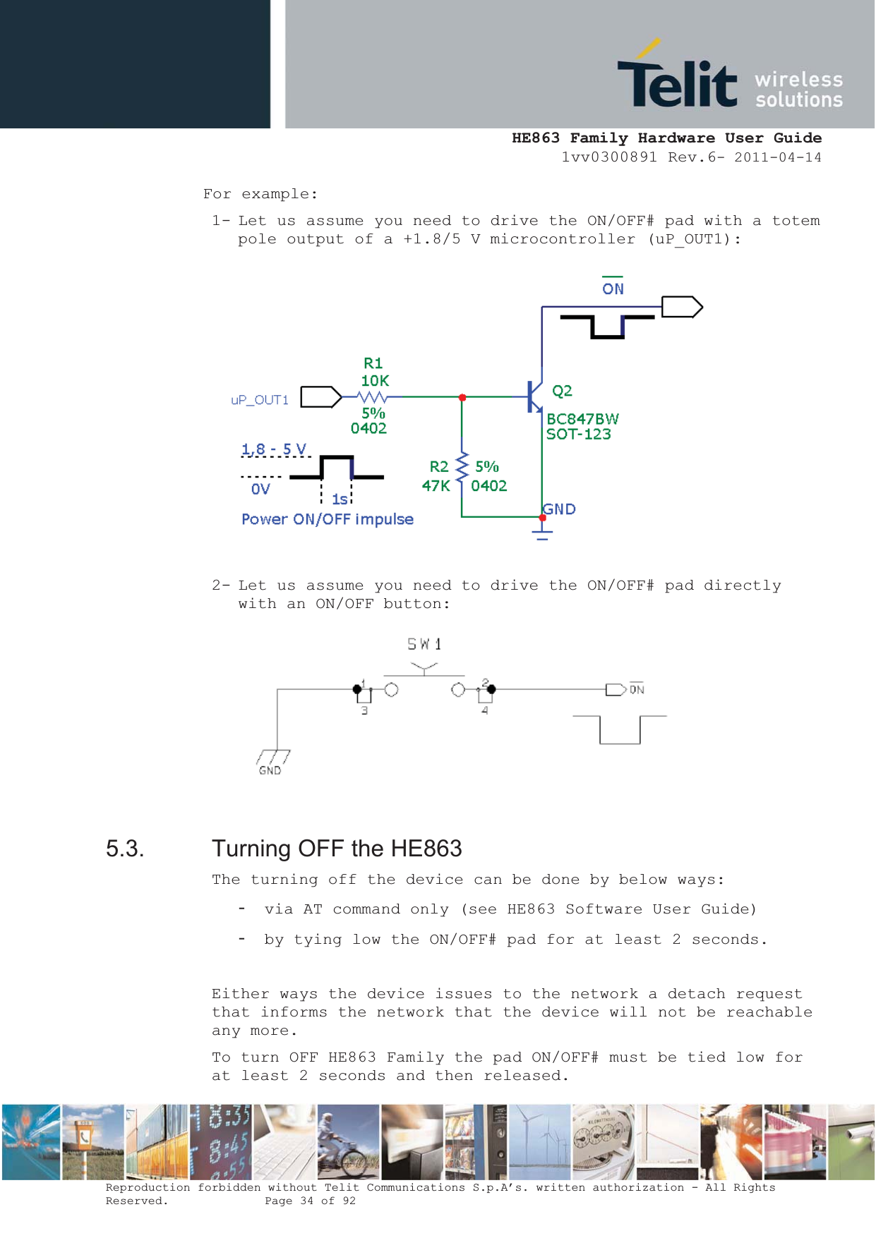  HE863 Family Hardware User Guide 1vv0300891 Rev.6- 2011-04-14    Reproduction forbidden without Telit Communications S.p.A’s. written authorization - All Rights Reserved.    Page 34 of 92  For example: 1- Let us assume you need to drive the ON/OFF# pad with a totem pole output of a +1.8/5 V microcontroller (uP_OUT1):  2- Let us assume you need to drive the ON/OFF# pad directly with an ON/OFF button:   5.3.  Turning OFF the HE863 The turning off the device can be done by below ways: - via AT command only (see HE863 Software User Guide) - by tying low the ON/OFF# pad for at least 2 seconds.  Either ways the device issues to the network a detach request that informs the network that the device will not be reachable any more. To turn OFF HE863 Family the pad ON/OFF# must be tied low for at least 2 seconds and then released. 