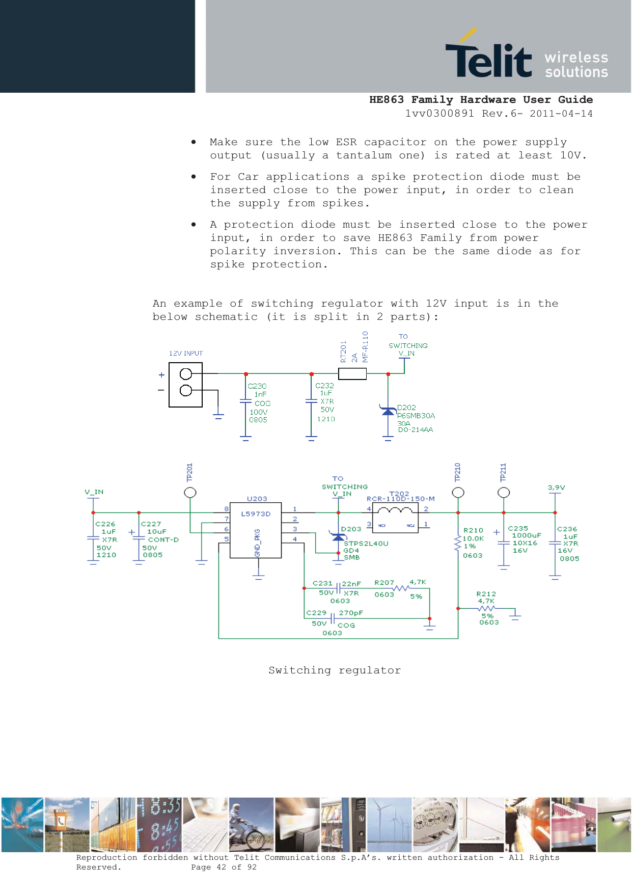  HE863 Family Hardware User Guide 1vv0300891 Rev.6- 2011-04-14    Reproduction forbidden without Telit Communications S.p.A’s. written authorization - All Rights Reserved.    Page 42 of 92  x Make sure the low ESR capacitor on the power supply output (usually a tantalum one) is rated at least 10V. x For Car applications a spike protection diode must be inserted close to the power input, in order to clean the supply from spikes.  x A protection diode must be inserted close to the power input, in order to save HE863 Family from power polarity inversion. This can be the same diode as for spike protection.  An example of switching regulator with 12V input is in the below schematic (it is split in 2 parts):  Switching regulator      