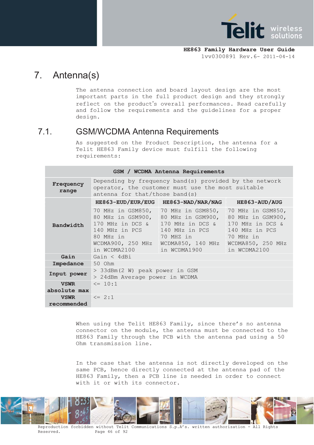  HE863 Family Hardware User Guide 1vv0300891 Rev.6- 2011-04-14    Reproduction forbidden without Telit Communications S.p.A’s. written authorization - All Rights Reserved.    Page 46 of 92  7. Antenna(s) The antenna connection and board layout design are the most important parts in the full product design and they strongly reflect on the product’s overall performances. Read carefully and follow the requirements and the guidelines for a proper design. 7.1. GSM/WCDMA Antenna Requirements As suggested on the Product Description, the antenna for a Telit HE863 Family device must fulfill the following requirements:  When using the Telit HE863 Family, since there’s no antenna connector on the module, the antenna must be connected to the HE863 Family through the PCB with the antenna pad using a 50 Ohm transmission line.  In the case that the antenna is not directly developed on the same PCB, hence directly connected at the antenna pad of the HE863 Family, then a PCB line is needed in order to connect with it or with its connector. GSM / WCDMA Antenna Requirements FrequencyrangeDepending by frequency band(s) provided by the network operator, the customer must use the most suitable antenna for that/those band(s) BandwidthHE863-EUD/EUR/EUG HE863-NAD/NAR/NAG HE863-AUD/AUG70 MHz in GSM850, 80 MHz in GSM900, 170 MHz in DCS &amp; 140 MHz in PCS 80 MHz in WCDMA900, 250 MHz in WCDMA2100 70 MHz in GSM850, 80 MHz in GSM900, 170 MHz in DCS &amp; 140 MHz in PCS 70 MHZ in WCDMA850, 140 MHz in WCDMA1900 70 MHz in GSM850, 80 MHz in GSM900, 170 MHz in DCS &amp; 140 MHz in PCS 70 MHz in WCDMA850, 250 MHz in WCDMA2100 Gain Gain &lt; 4dBi Impedance 50 Ohm Input power  &gt; 33dBm(2 W) peak power in GSM &gt; 24dBm Average power in WCDMA VSWRabsolute max &lt;= 10:1 VSWRrecommended&lt;= 2:1 