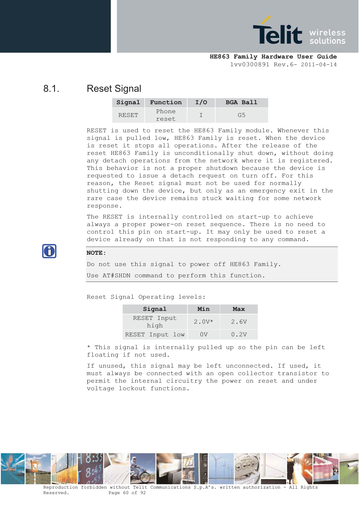  HE863 Family Hardware User Guide 1vv0300891 Rev.6- 2011-04-14    Reproduction forbidden without Telit Communications S.p.A’s. written authorization - All Rights Reserved.    Page 60 of 92  8.1. Reset Signal Signal Function I/O BGA Ball RESET  Phone reset  I  G5 RESET is used to reset the HE863 Family module. Whenever this signal is pulled low, HE863 Family is reset. When the device is reset it stops all operations. After the release of the reset HE863 Family is unconditionally shut down, without doing any detach operations from the network where it is registered. This behavior is not a proper shutdown because the device is requested to issue a detach request on turn off. For this reason, the Reset signal must not be used for normally shutting down the device, but only as an emergency exit in the rare case the device remains stuck waiting for some network response. The RESET is internally controlled on start-up to achieve always a proper power-on reset sequence. There is no need to control this pin on start-up. It may only be used to reset a device already on that is not responding to any command. NOTE:Do not use this signal to power off HE863 Family. Use AT#SHDN command to perform this function.  Reset Signal Operating levels: Signal Min MaxRESET Input high  2.0V*  2.6V RESET Input low 0V  0.2V * This signal is internally pulled up so the pin can be left floating if not used. If unused, this signal may be left unconnected. If used, it must always be connected with an open collector transistor to permit the internal circuitry the power on reset and under voltage lockout functions. 