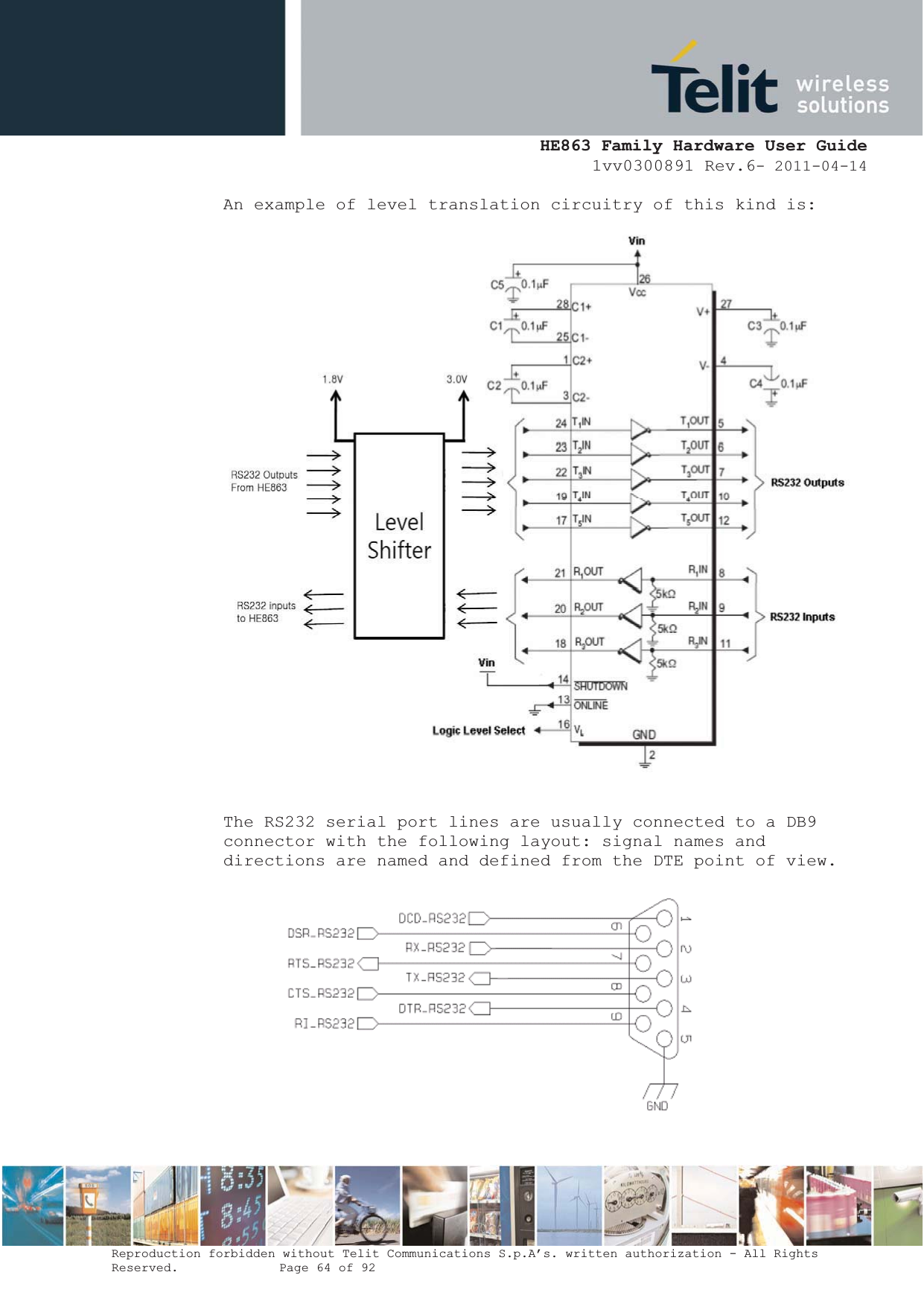  HE863 Family Hardware User Guide 1vv0300891 Rev.6- 2011-04-14    Reproduction forbidden without Telit Communications S.p.A’s. written authorization - All Rights Reserved.    Page 64 of 92  An example of level translation circuitry of this kind is:   The RS232 serial port lines are usually connected to a DB9 connector with the following layout: signal names and directions are named and defined from the DTE point of view.  
