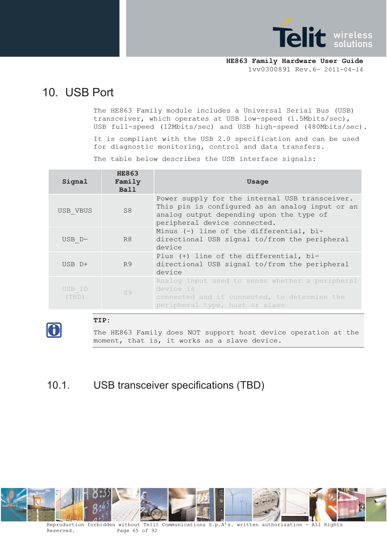  HE863 Family Hardware User Guide 1vv0300891 Rev.6- 2011-04-14    Reproduction forbidden without Telit Communications S.p.A’s. written authorization - All Rights Reserved.    Page 65 of 92  10. USB Port The HE863 Family module includes a Universal Serial Bus (USB) transceiver, which operates at USB low-speed (1.5Mbits/sec), USB full-speed (12Mbits/sec) and USB high-speed (480Mbits/sec). It is compliant with the USB 2.0 specification and can be used for diagnostic monitoring, control and data transfers. The table below describes the USB interface signals: TIP:  The HE863 Family does NOT support host device operation at the moment, that is, it works as a slave device.   10.1.  USB transceiver specifications (TBD) SignalHE863FamilyBallUsageUSB_VBUS  S8 Power supply for the internal USB transceiver. This pin is configured as an analog input or an analog output depending upon the type of peripheral device connected. USB_D-  R8 Minus (-) line of the differential, bi-directional USB signal to/from the peripheral device USB D+  R9 Plus (+) line of the differential, bi-directional USB signal to/from the peripheral device USB_ID (TBD)  S9 Analog input used to sense whether a peripheral device is connected and if connected, to determine the peripheral type, host or slave 
